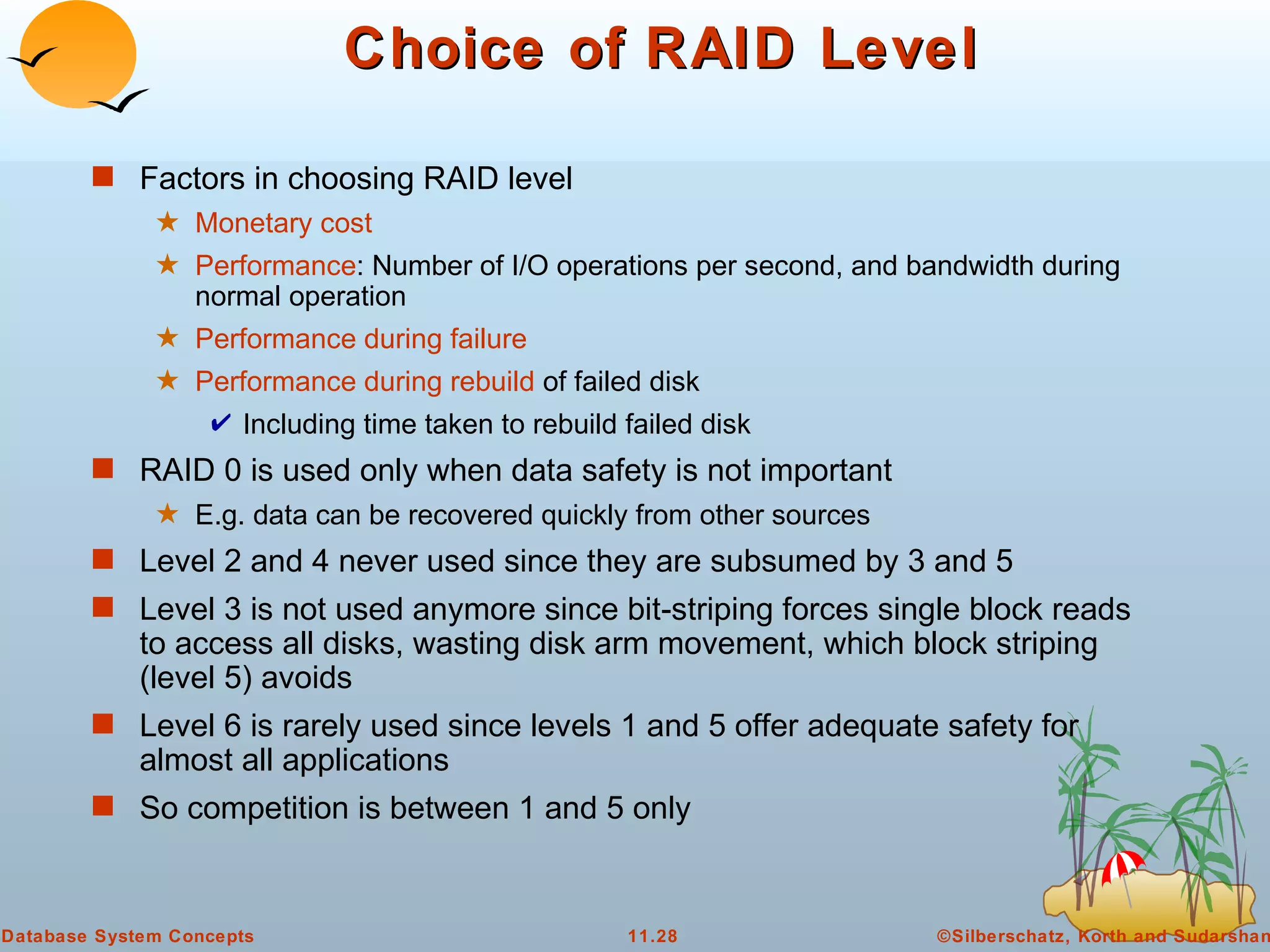 Choice of RAID Level Factors in choosing RAID level Monetary cost Performance : Number of I/O operations per second, and bandwidth during normal operation Performance during failure Performance during rebuild  of failed disk Including time taken to rebuild failed disk RAID 0 is used only when data safety is not important  E.g. data can be recovered quickly from other sources Level 2 and 4 never used since they are subsumed by 3 and 5 Level 3 is not used anymore since bit-striping forces single block reads to access all disks, wasting disk arm movement, which block striping (level 5) avoids Level 6 is rarely used since levels 1 and 5 offer adequate safety for almost all applications So competition is between 1 and 5 only 