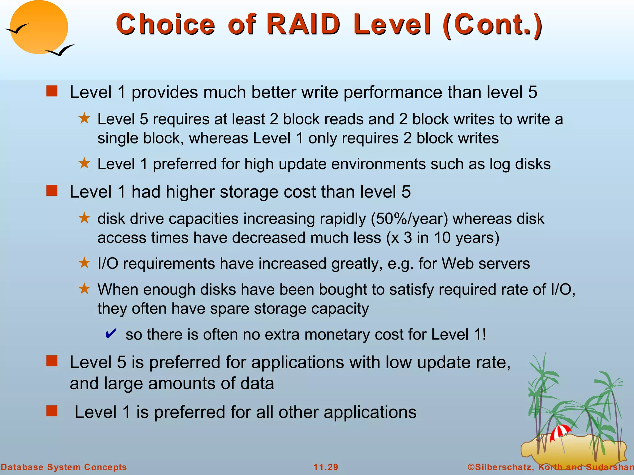 Choice of RAID Level (Cont.) Level 1 provides much better write performance than level 5 Level 5 requires at least 2 block reads and 2 block writes to write a single block, whereas Level 1 only requires 2 block writes Level 1 preferred for high update environments such as log disks Level 1 had higher storage cost than level 5 disk drive capacities increasing rapidly (50%/year) whereas disk access times have decreased much less (x 3 in 10 years) I/O requirements have increased greatly, e.g. for Web servers When enough disks have been bought to satisfy required rate of I/O, they often have spare storage capacity so there is often no extra monetary cost for Level 1! Level 5 is preferred for applications with low update rate, and large amounts of data Level 1 is preferred for all other applications 