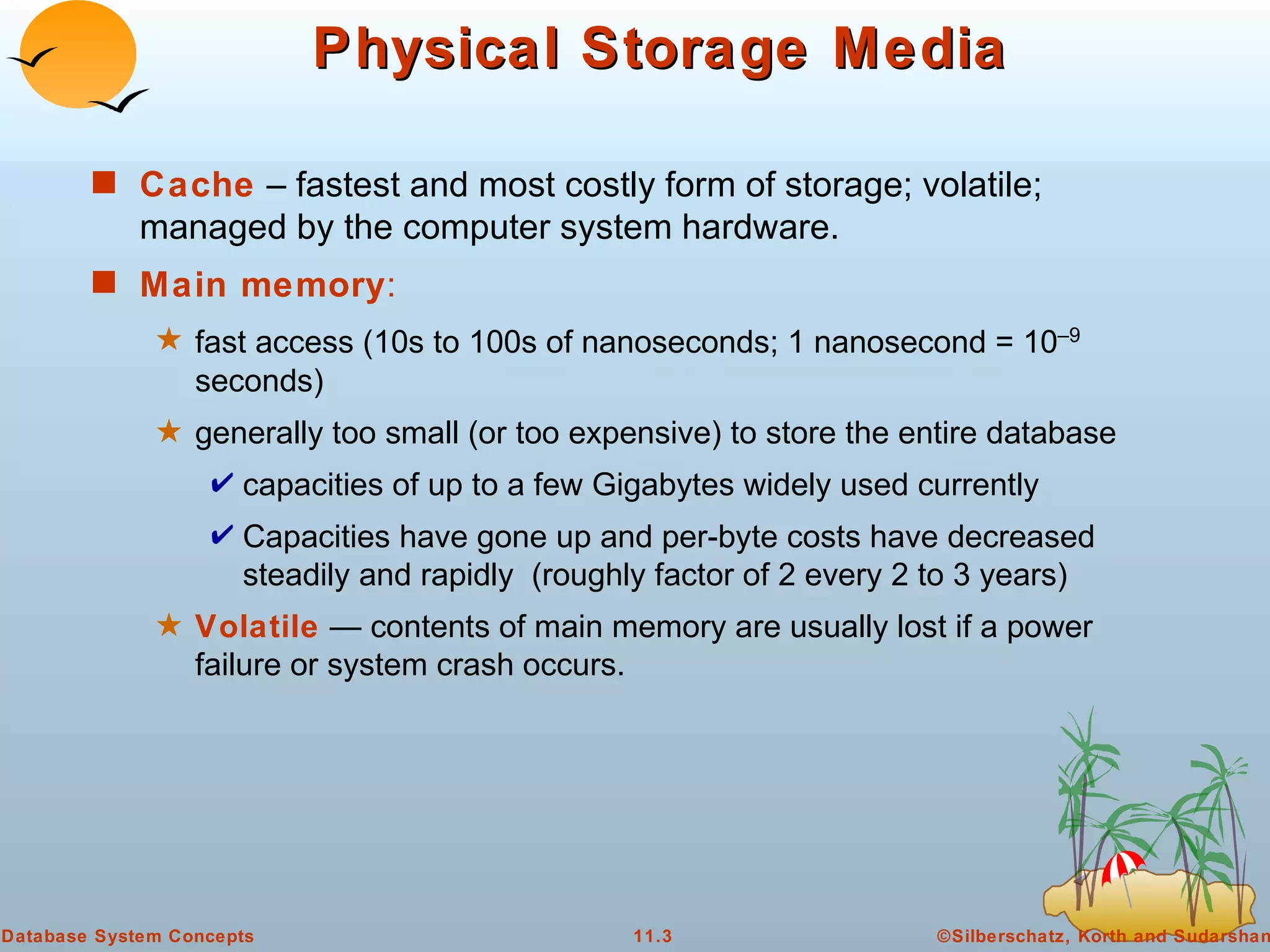 Physical Storage Media Cache  – fastest and most costly form of storage; volatile; managed by the computer system hardware. Main memory : fast access (10s to 100s of nanoseconds; 1 nanosecond = 10 –9  seconds) generally too small (or too expensive) to store the entire database capacities of up to a few Gigabytes widely used currently Capacities have gone up and per-byte costs have decreased steadily and rapidly  (roughly factor of 2 every 2 to 3 years) Volatile  — contents of main memory are usually lost if a power failure or system crash occurs. 