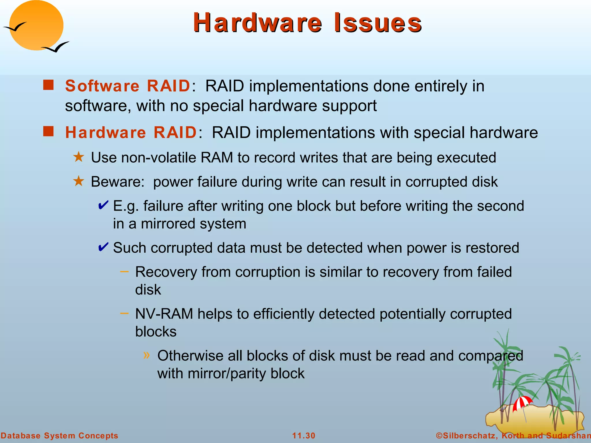 Hardware Issues Software RAID :  RAID implementations done entirely in software, with no special hardware support Hardware RAID :  RAID implementations with special hardware Use non-volatile RAM to record writes that are being executed Beware:  power failure during write can result in corrupted disk E.g. failure after writing one block but before writing the second in a mirrored system Such corrupted data must be detected when power is restored Recovery from corruption is similar to recovery from failed disk NV-RAM helps to efficiently detected potentially corrupted blocks Otherwise all blocks of disk must be read and compared with mirror/parity block 