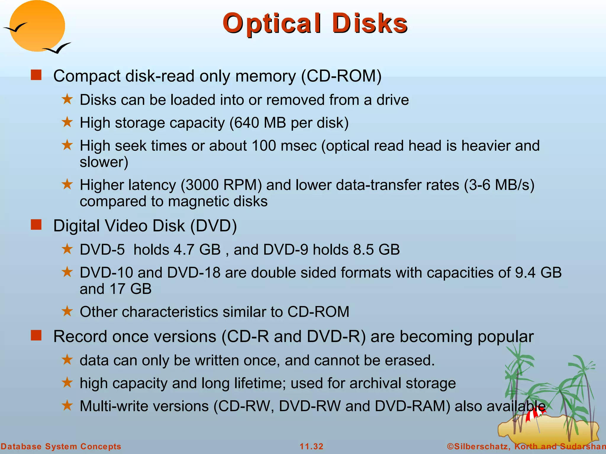 Optical Disks Compact disk-read only memory (CD-ROM) Disks can be loaded into or removed from a drive  High storage capacity (640 MB per disk) High seek times or about 100 msec (optical read head is heavier and slower) Higher latency (3000 RPM) and lower data-transfer rates (3-6 MB/s) compared to magnetic disks Digital Video Disk (DVD)  DVD-5  holds 4.7 GB , and DVD-9 holds 8.5 GB  DVD-10 and DVD-18 are double sided formats with capacities of 9.4 GB and 17 GB Other characteristics similar to CD-ROM  Record once versions (CD-R and DVD-R) are becoming popular data can only be written once, and cannot be erased. high capacity and long lifetime; used for archival storage  Multi-write versions (CD-RW, DVD-RW and DVD-RAM) also available 