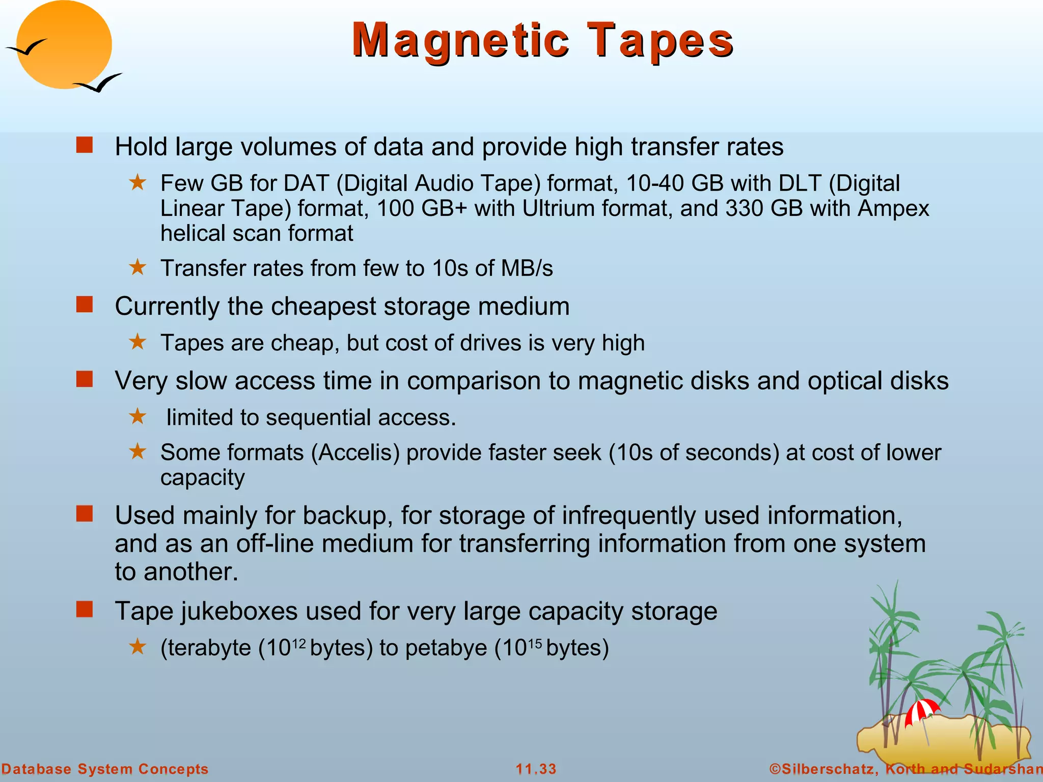Magnetic Tapes Hold large volumes of data and provide high transfer rates Few GB for DAT (Digital Audio Tape) format, 10-40 GB with DLT (Digital Linear Tape) format, 100 GB+ with Ultrium format, and 330 GB with Ampex helical scan format Transfer rates from few to 10s of MB/s Currently the cheapest storage medium  Tapes are cheap, but cost of drives is very high Very slow access time in comparison to magnetic disks and optical disks limited to sequential access. Some formats (Accelis) provide faster seek (10s of seconds) at cost of lower capacity Used mainly for backup, for storage of infrequently used information, and as an off-line medium for transferring information from one system to another. Tape jukeboxes used for very large capacity storage (terabyte (10 12  bytes) to petabye (10 15  bytes) 