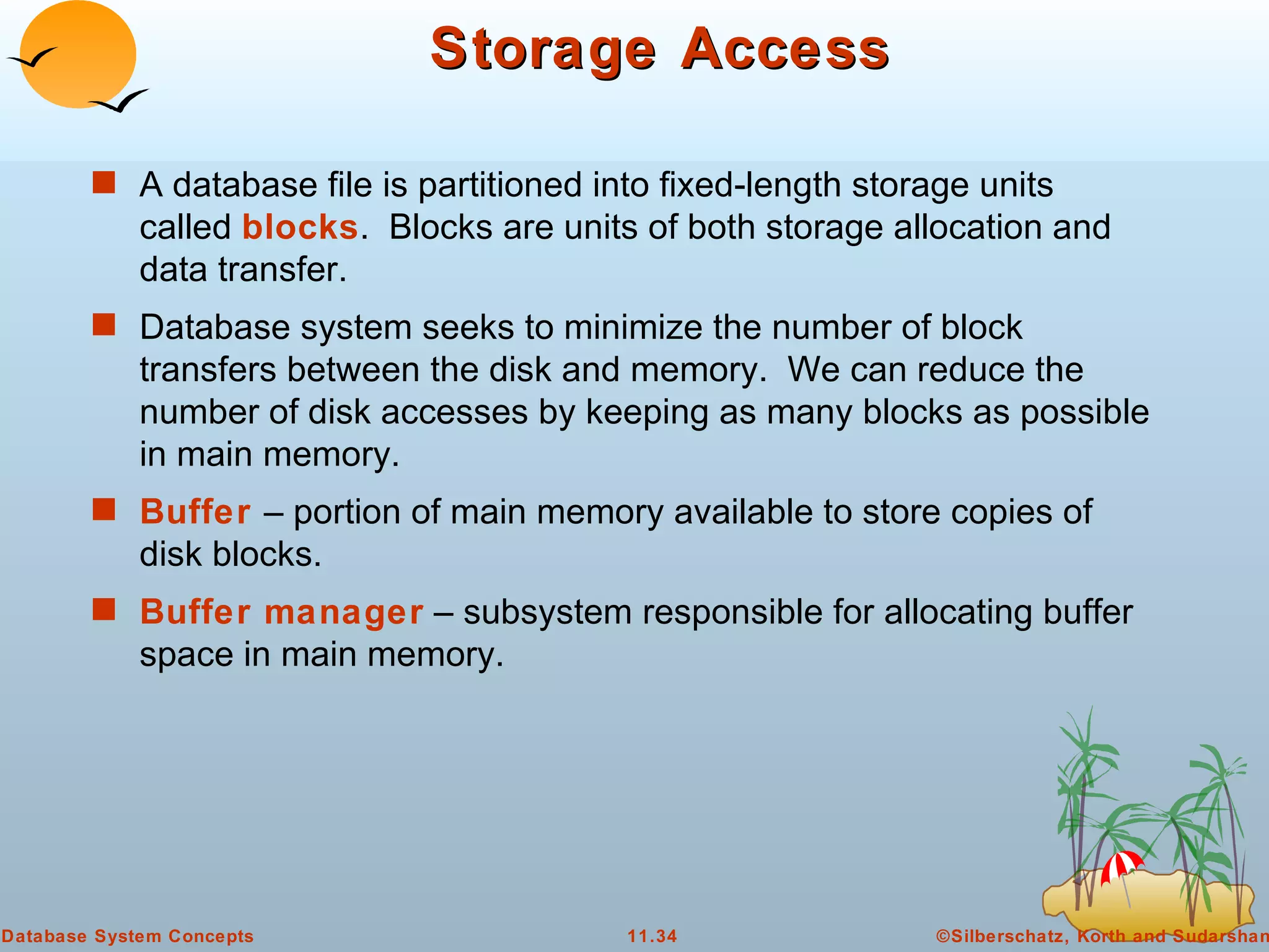 Storage Access A database file is partitioned into fixed-length storage units called  blocks .  Blocks are units of both storage allocation and data transfer. Database system seeks to minimize the number of block transfers between the disk and memory.  We can reduce the number of disk accesses by keeping as many blocks as possible in main memory. Buffer   – portion of main memory available to store copies of disk blocks. Buffer manager  – subsystem responsible for allocating buffer space in main memory. 
