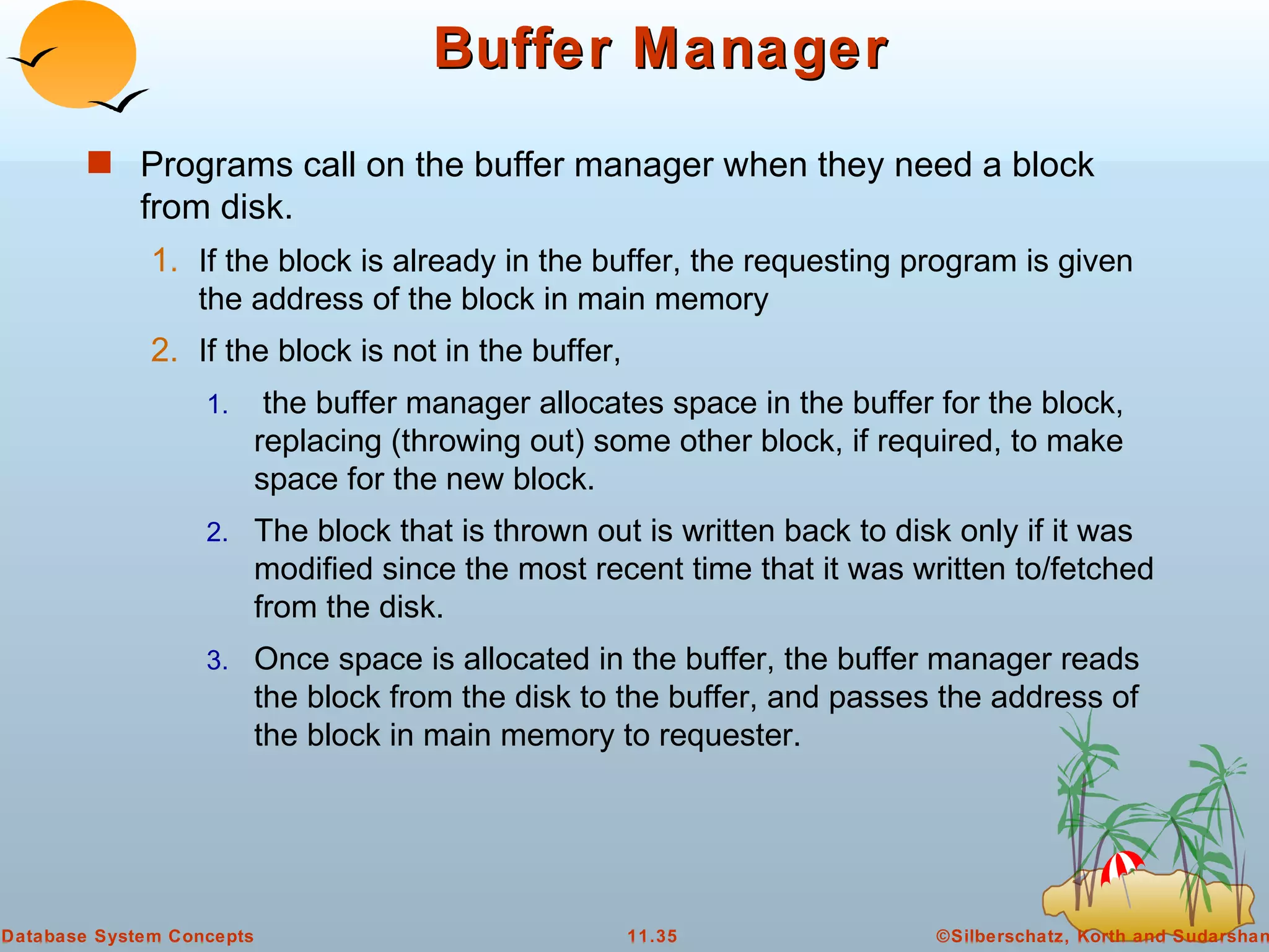 Buffer Manager Programs call on the buffer manager when they need a block from disk. If the block is already in the buffer, the requesting program is given the address of the block in main memory If the block is not in the buffer, the buffer manager allocates space in the buffer for the block, replacing (throwing out) some other block, if required, to make space for the new block. The block that is thrown out is written back to disk only if it was modified since the most recent time that it was written to/fetched from the disk. Once space is allocated in the buffer, the buffer manager reads the block from the disk to the buffer, and passes the address of the block in main memory to requester.  