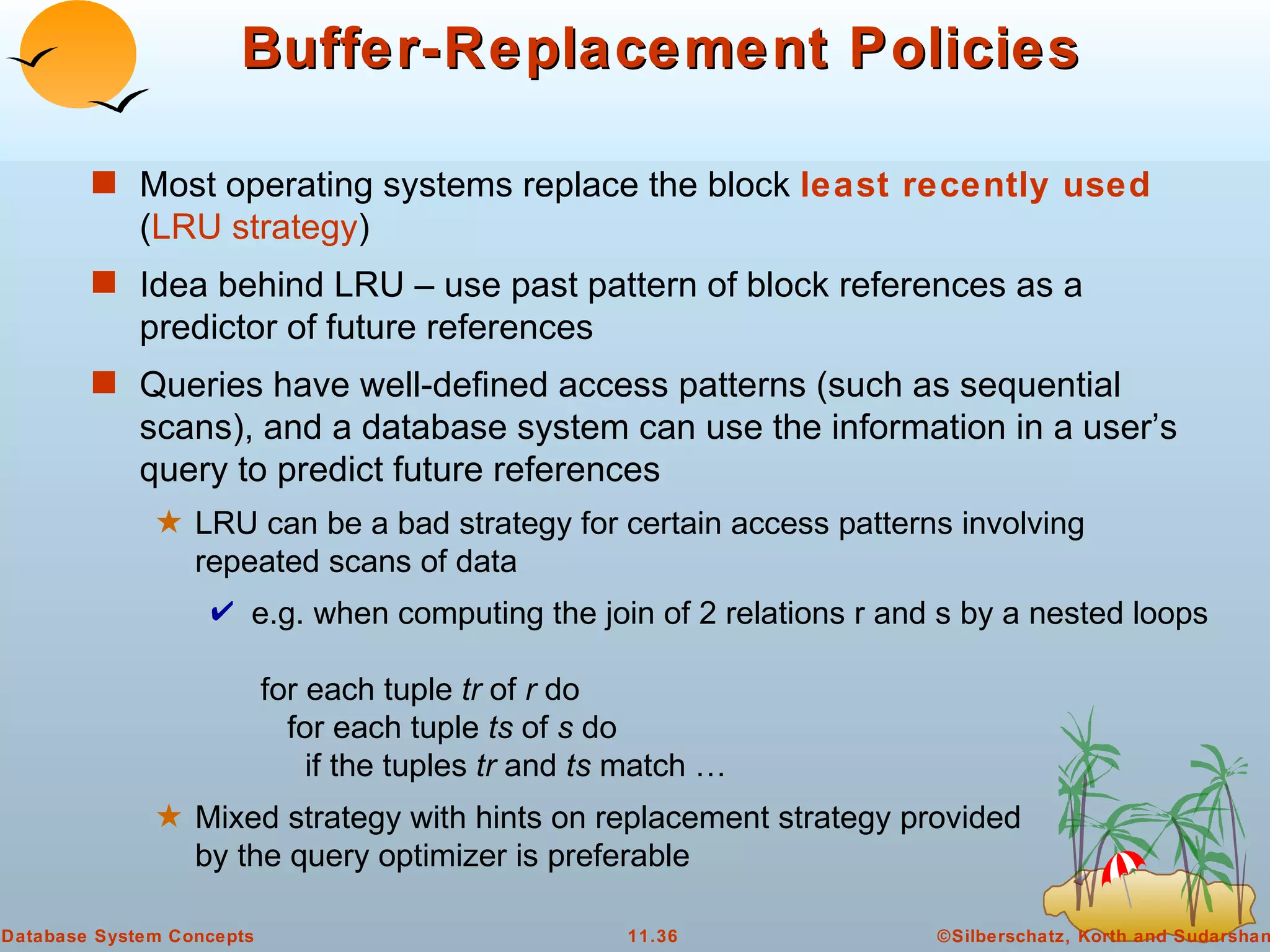Buffer-Replacement Policies Most operating systems replace the block  least recently used  ( LRU strategy ) Idea behind LRU – use past pattern of block references as a predictor of future references Queries have well-defined access patterns (such as sequential scans), and a database system can use the information in a user’s query to predict future references LRU can be a bad strategy for certain access patterns involving repeated scans of data e.g. when computing the join of 2 relations r and s by a nested loops    for each tuple  tr  of  r  do    for each tuple  ts  of  s  do    if the tuples  tr  and  ts  match … Mixed strategy with hints on replacement strategy provided by the query optimizer is preferable 