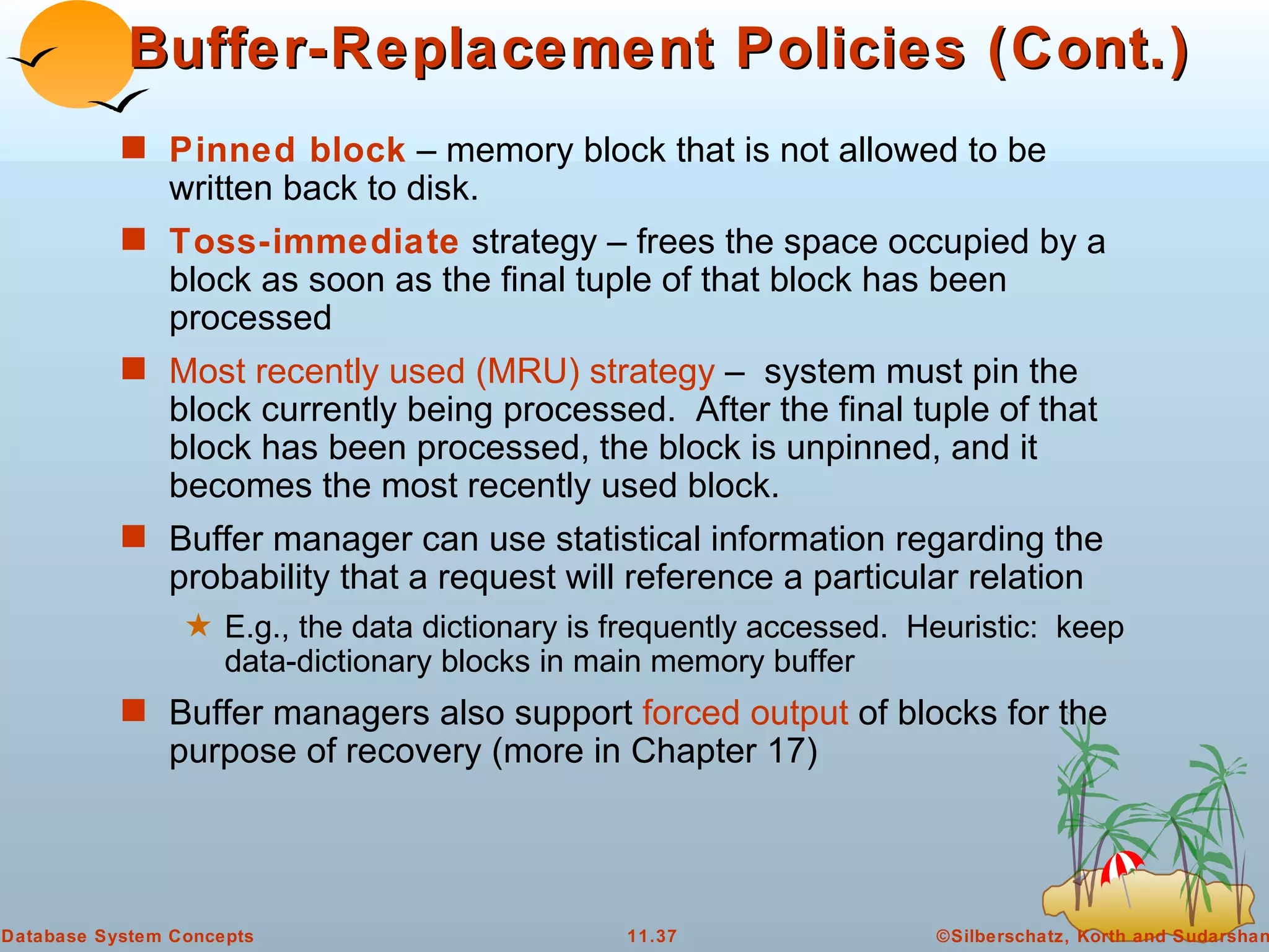 Buffer-Replacement Policies (Cont.) Pinned block  – memory block that is not allowed to be written back to disk. Toss-immediate  strategy – frees the space occupied by a block as soon as the final tuple of that block has been processed Most recently used (MRU) strategy  –  system must pin the block currently being processed.  After the final tuple of that block has been processed, the block is unpinned, and it becomes the most recently used block. Buffer manager can use statistical information regarding the probability that a request will reference a particular relation E.g., the data dictionary is frequently accessed.  Heuristic:  keep data-dictionary blocks in main memory buffer Buffer managers also support  forced output  of blocks for the purpose of recovery (more in Chapter 17) 