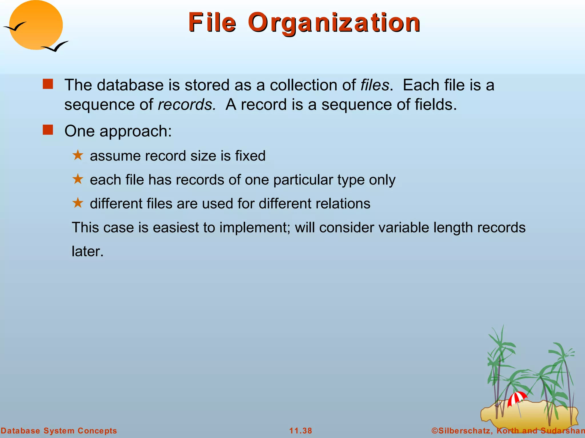 File Organization The database is stored as a collection of  files .  Each file is a sequence of  records.  A record is a sequence of fields. One approach: assume record size is fixed each file has records of one particular type only  different files are used for different relations This case is easiest to implement; will consider variable length records later. 