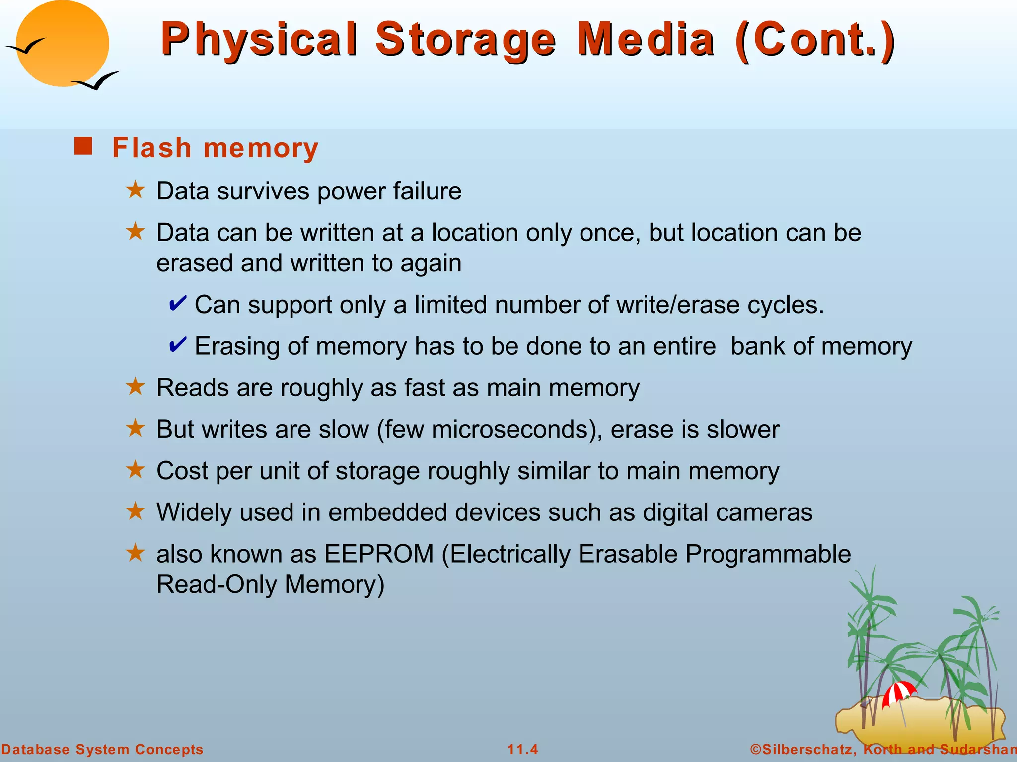 Physical Storage Media (Cont.) Flash memory   Data survives power failure Data can be written at a location only once, but location can be erased and written to again  Can support only a limited number of write/erase cycles. Erasing of memory has to be done to an entire  bank of memory  Reads are roughly as fast as main memory But writes are slow (few microseconds), erase is slower Cost per unit of storage roughly similar to main memory  Widely used in embedded devices such as digital cameras also known as EEPROM (Electrically Erasable Programmable Read-Only Memory) 