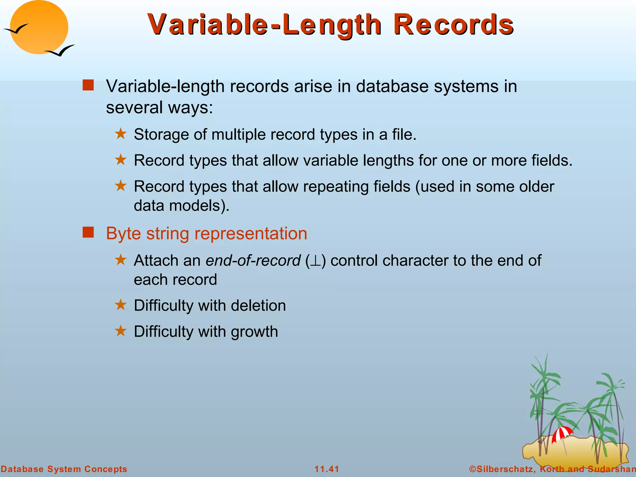 Variable-Length Records Variable-length records arise in database systems in several ways: Storage of multiple record types in a file. Record types that allow variable lengths for one or more fields. Record types that allow repeating fields (used in some older data models). Byte string representation Attach an  end-of-record  (  ) control character to the end of each record Difficulty with deletion Difficulty with growth 