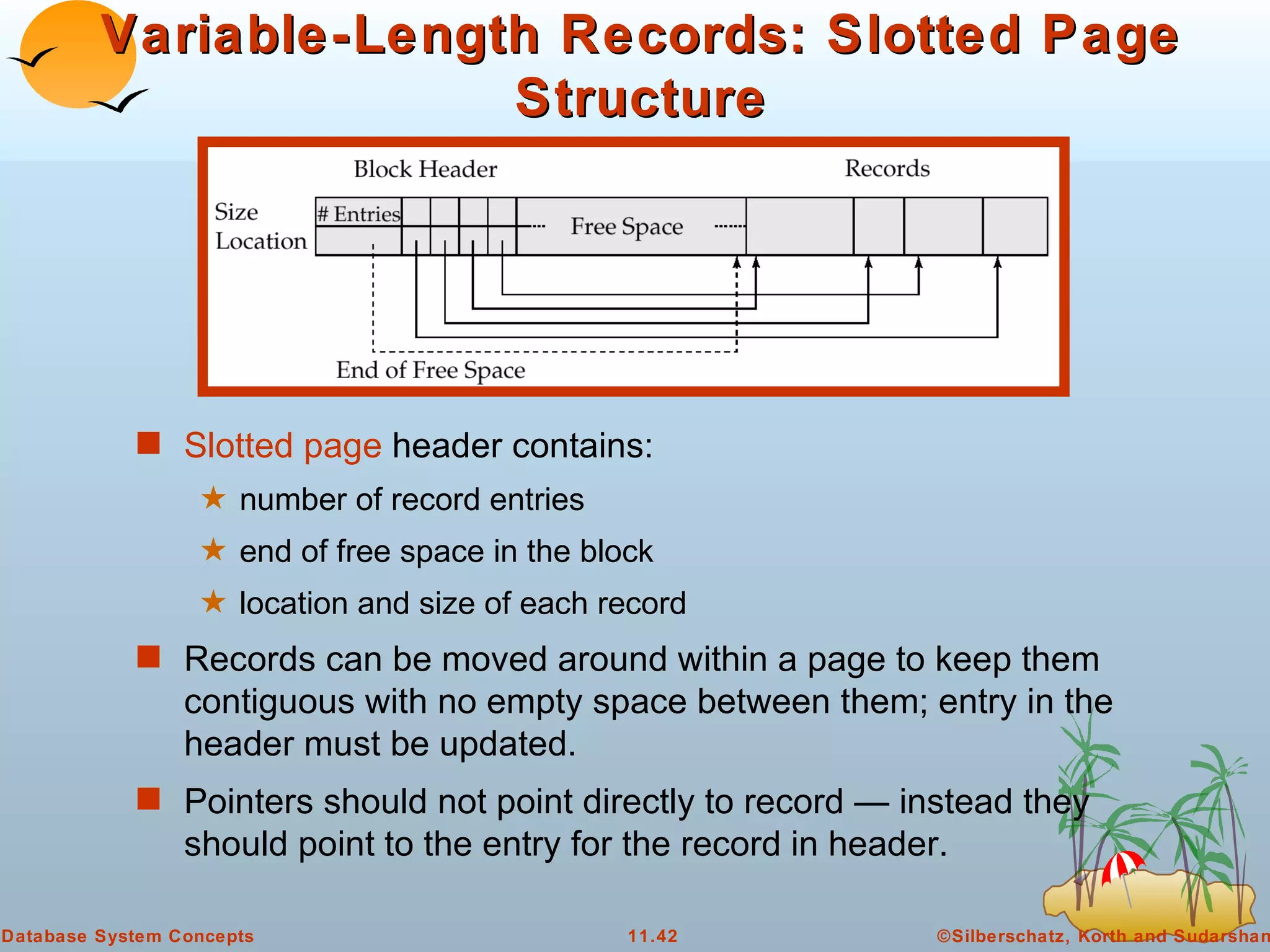 Variable-Length Records: Slotted Page Structure Slotted page  header contains: number of record entries end of free space in the block location and size of each record Records can be moved around within a page to keep them contiguous with no empty space between them; entry in the header must be updated. Pointers should not point directly to record — instead they should point to the entry for the record in header. 
