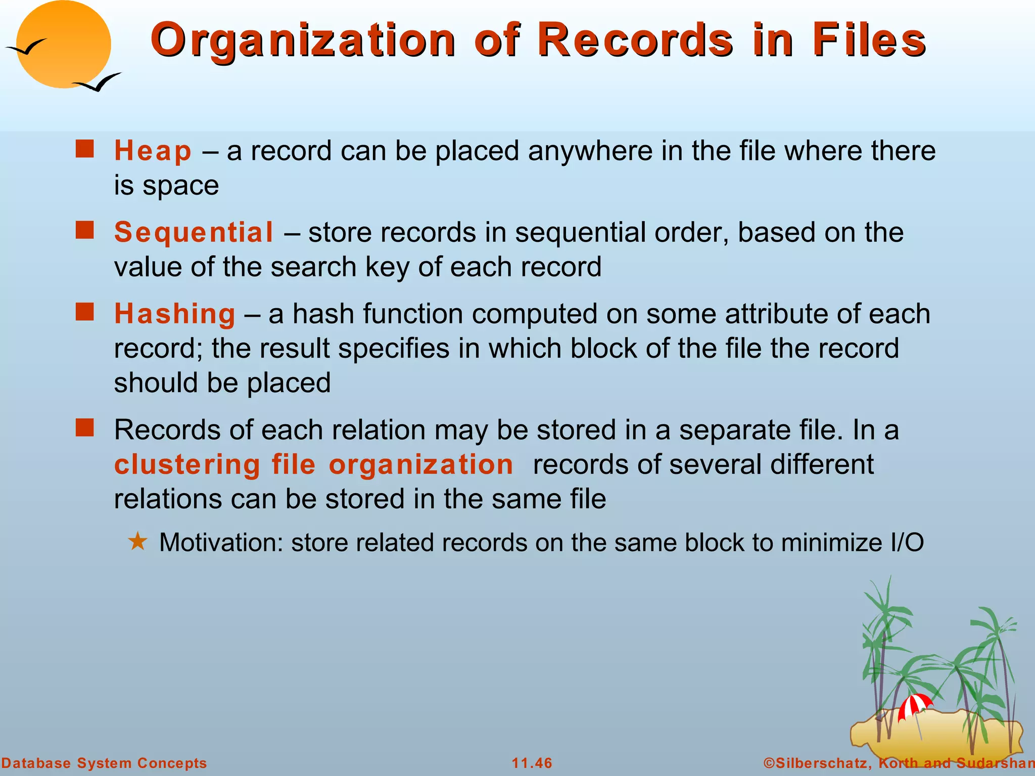 Organization of Records in Files Heap   – a record can be placed anywhere in the file where there is space Sequential  – store records in sequential order, based on the value of the search key of each record Hashing  – a hash function computed on some attribute of each record; the result specifies in which block of the file the record should be placed Records of each relation may be stored in a separate file. In a  clustering file organization  records of several different relations can be stored in the same file Motivation: store related records on the same block to minimize I/O 