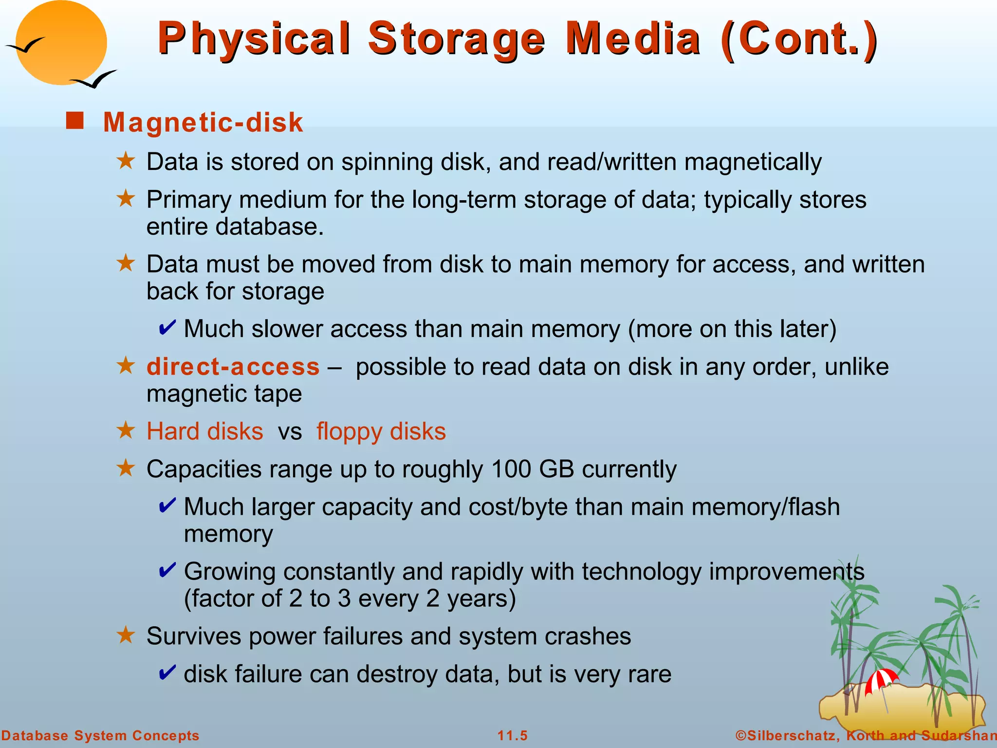 Physical Storage Media (Cont.) Magnetic-disk Data is stored on spinning disk, and read/written magnetically Primary medium for the long-term storage of data; typically stores entire database. Data must be moved from disk to main memory for access, and written back for storage Much slower access than main memory (more on this later) direct-access  –  possible to read data on disk in any order, unlike magnetic tape Hard disks   vs  floppy disks Capacities range up to roughly 100 GB currently Much larger capacity and cost/byte than main memory/flash memory Growing constantly and rapidly with technology improvements (factor of 2 to 3 every 2 years) Survives power failures and system crashes disk failure can destroy data, but is very rare 