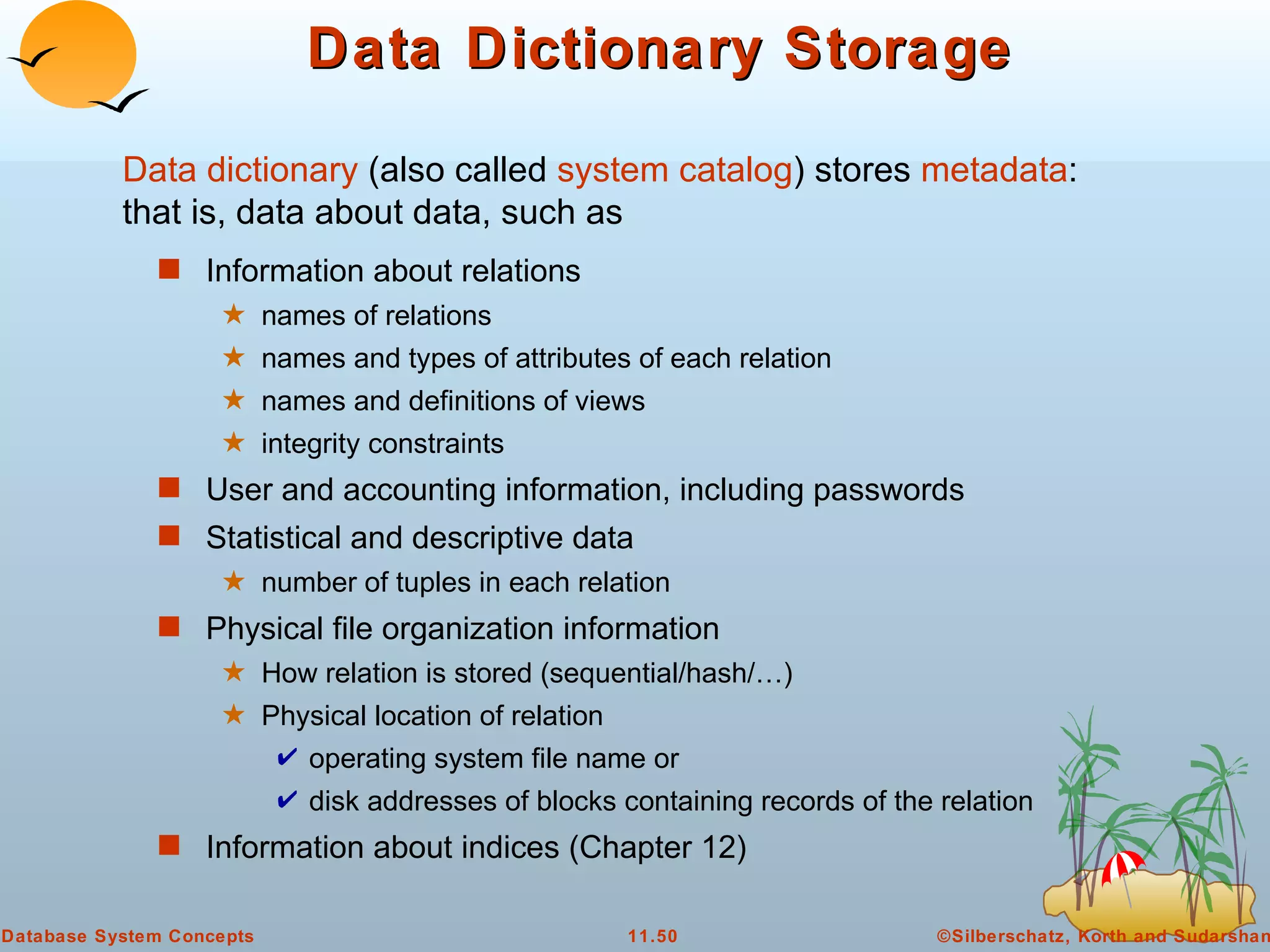 Data Dictionary Storage Information about relations names of relations names and types of attributes of each relation names and definitions of views integrity constraints User and accounting information, including passwords Statistical and descriptive data number of tuples in each relation Physical file organization information How relation is stored (sequential/hash/…) Physical location of relation  operating system file name or  disk addresses of blocks containing records of the relation  Information about indices (Chapter 12)  Data dictionary  (also called  system catalog ) stores  metadata :  that is, data about data, such as 