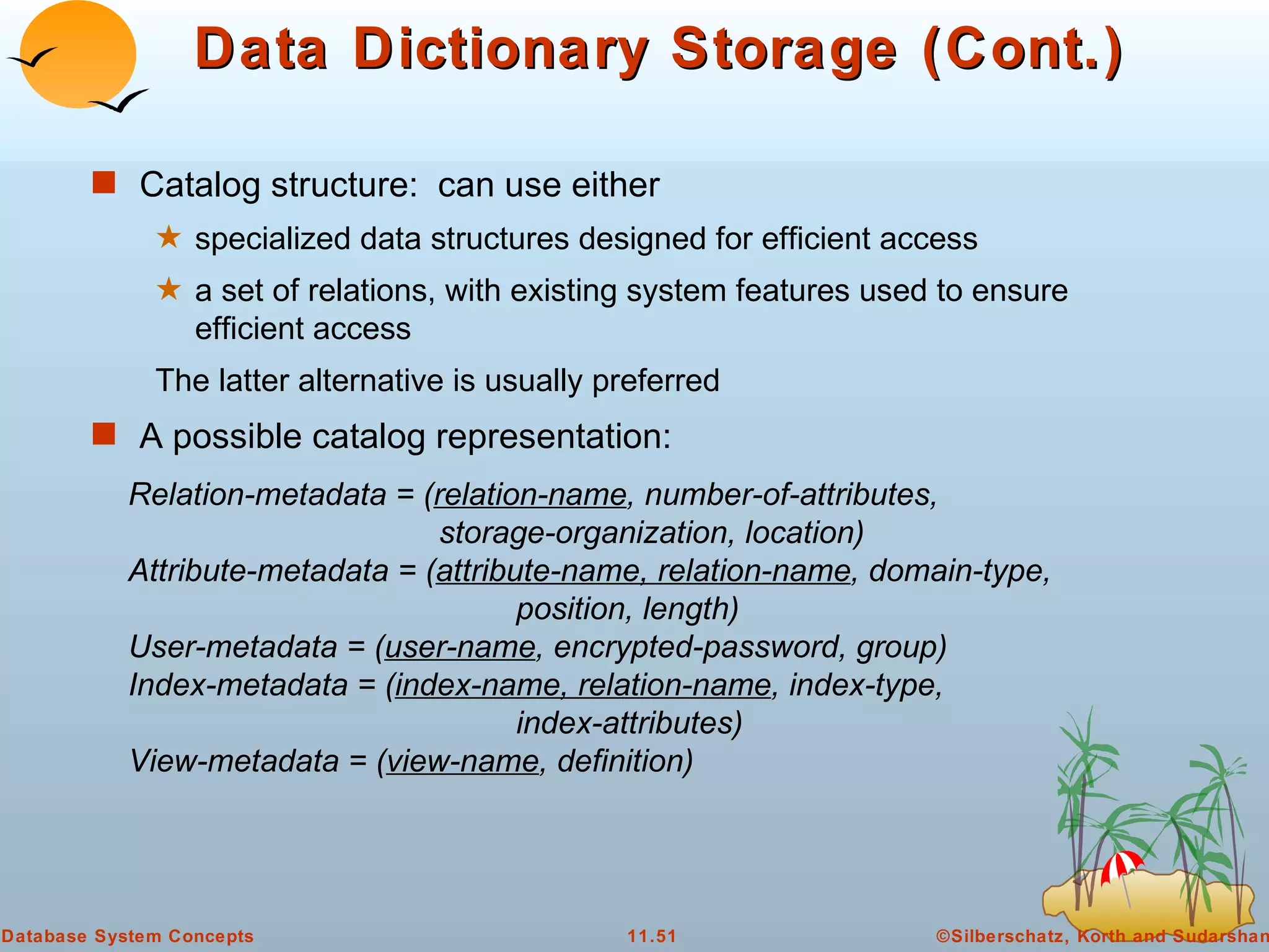 Data Dictionary Storage (Cont.) Catalog structure:  can use either specialized data structures designed for efficient access  a set of relations, with existing system features used to ensure efficient access The latter alternative is usually preferred A possible catalog representation: Relation-metadata = ( relation-name , number-of-attributes,    storage-organization, location) Attribute-metadata = ( attribute-name, relation-name , domain-type,  position, length) User-metadata = ( user-name , encrypted-password, group) Index-metadata = ( index-name, relation-name , index-type,  index-attributes) View-metadata = ( view-name , definition)  
