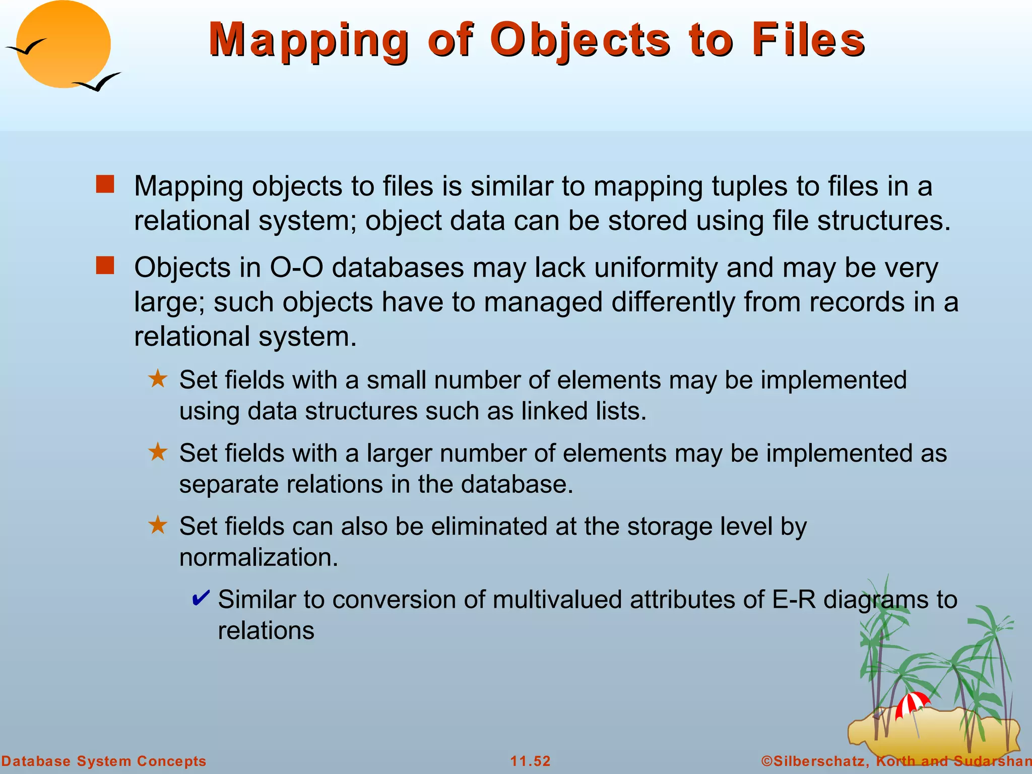 Mapping of Objects to Files Mapping objects to files is similar to mapping tuples to files in a relational system; object data can be stored using file structures. Objects in O-O databases may lack uniformity and may be very large; such objects have to managed differently from records in a relational system. Set fields with a small number of elements may be implemented using data structures such as linked lists.  Set fields with a larger number of elements may be implemented as separate relations in the database. Set fields can also be eliminated at the storage level by normalization. Similar to conversion of multivalued attributes of E-R diagrams to relations 