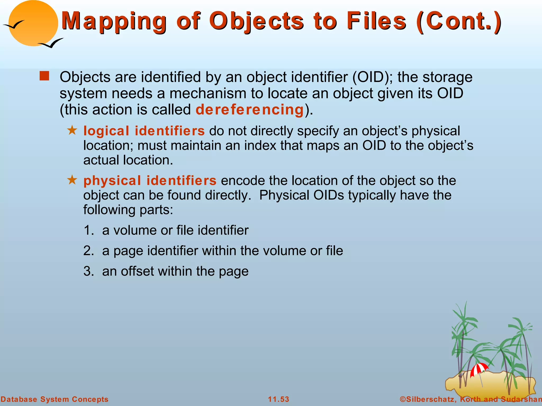 Mapping of Objects to Files (Cont.) Objects are identified by an object identifier (OID); the storage system needs a mechanism to locate an object given its OID (this action is called  dereferencing ). logical identifiers  do not directly specify an object’s physical location; must maintain an index that maps an OID to the object’s actual location. physical identifiers  encode the location of the object so the object can be found directly.  Physical OIDs typically have the following parts: 1.  a volume or file identifier 2.  a page identifier within the volume or file 3.  an offset within the page 