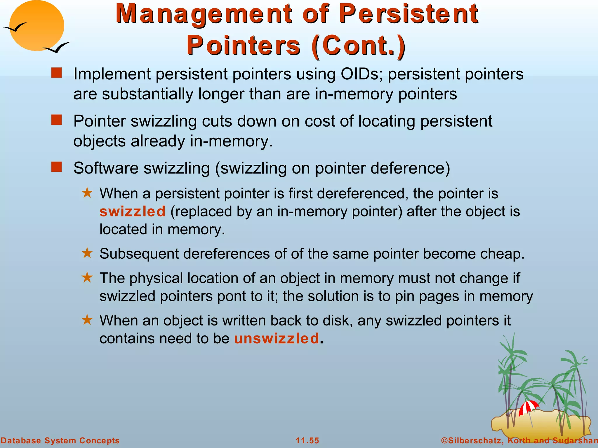 Management of Persistent Pointers (Cont.) Implement persistent pointers using OIDs; persistent pointers are substantially longer than are in-memory pointers  Pointer swizzling cuts down on cost of locating persistent objects already in-memory. Software swizzling (swizzling on pointer deference) When a persistent pointer is first dereferenced, the pointer is  swizzled  (replaced by an in-memory pointer) after the object is located in memory. Subsequent dereferences of of the same pointer become cheap. The physical location of an object in memory must not change if swizzled pointers pont to it; the solution is to pin pages in memory When an object is written back to disk, any swizzled pointers it contains need to be  unswizzled . 