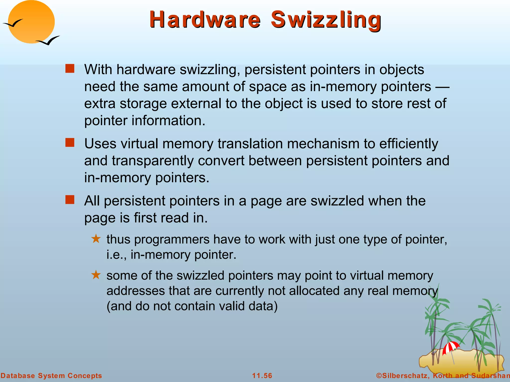 Hardware Swizzling With hardware swizzling, persistent pointers in objects need the same amount of space as in-memory pointers — extra storage external to the object is used to store rest of pointer information. Uses virtual memory translation mechanism to efficiently and transparently convert between persistent pointers and in-memory pointers. All persistent pointers in a page are swizzled when the page is first read in.  thus programmers have to work with just one type of pointer, i.e., in-memory pointer. some of the swizzled pointers may point to virtual memory addresses that are currently not allocated any real memory (and do not contain valid data)  