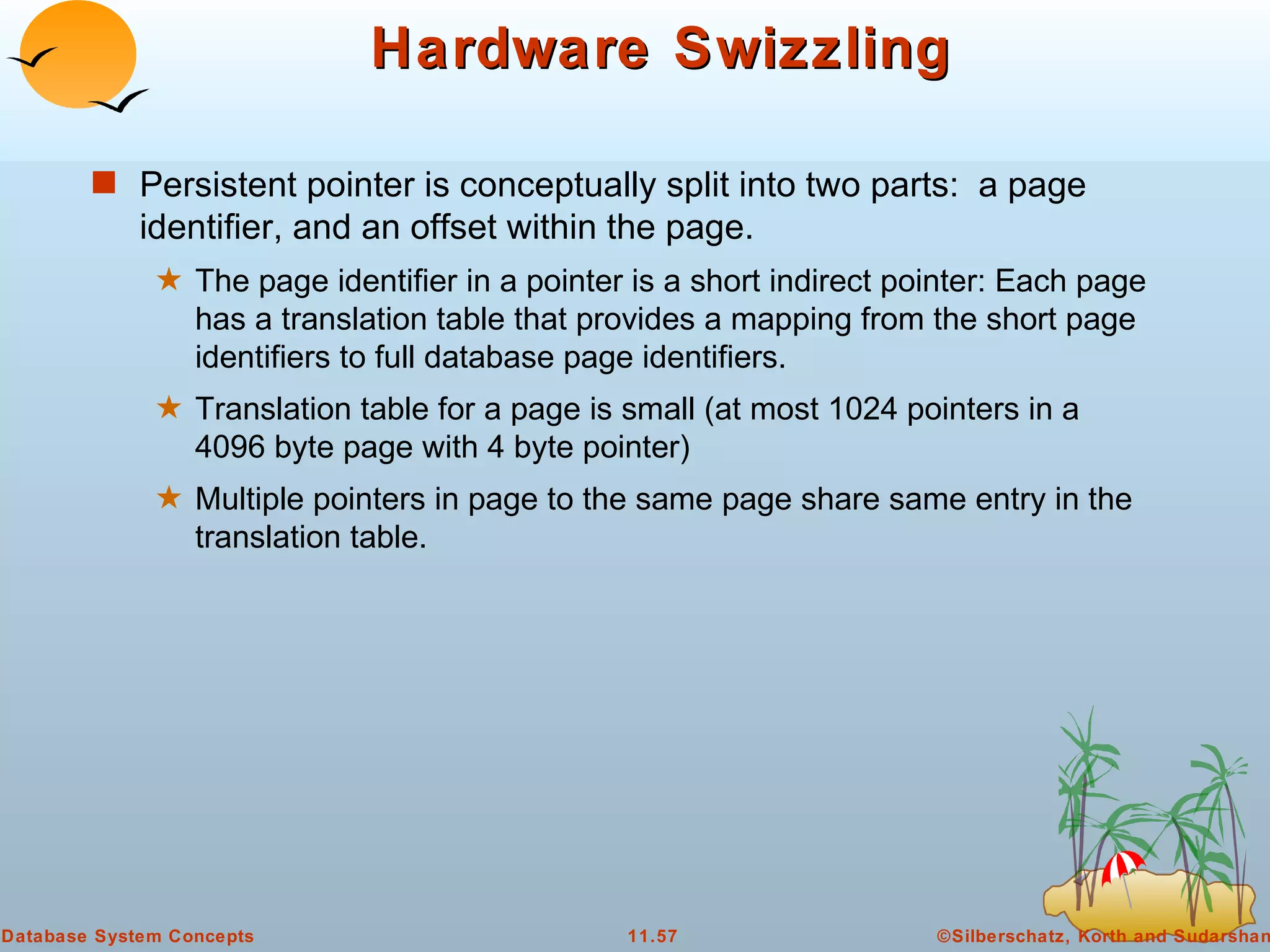 Hardware Swizzling Persistent pointer is conceptually split into two parts:  a page identifier, and an offset within the page. The page identifier in a pointer is a short indirect pointer: Each page has a translation table that provides a mapping from the short page identifiers to full database page identifiers. Translation table for a page is small (at most 1024 pointers in a 4096 byte page with 4 byte pointer) Multiple pointers in page to the same page share same entry in the translation table. 