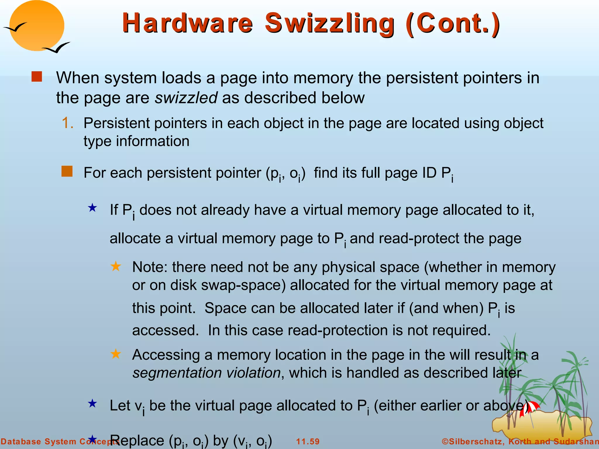 Hardware Swizzling (Cont.) When system loads a page into memory the persistent pointers in the page are  swizzled  as described below Persistent pointers in each object in the page are located using object type information For each persistent pointer (p i , o i )  find its full page ID P i  If P i  does not already have a virtual memory page allocated to it, allocate a virtual memory page to P i  and read-protect the page Note: there need not be any physical space (whether in memory or on disk swap-space) allocated for the virtual memory page at this point.  Space can be allocated later if (and when) P i  is accessed.  In this case read-protection is not required. Accessing a memory location in the page in the will result in a  segmentation violation , which is handled as described later  Let v i  be the virtual page allocated to P i  (either earlier or above) Replace (p i , o i ) by (v i , o i )  Replace each entry (p i , P i ) in the translation table, by (v i , P i )  