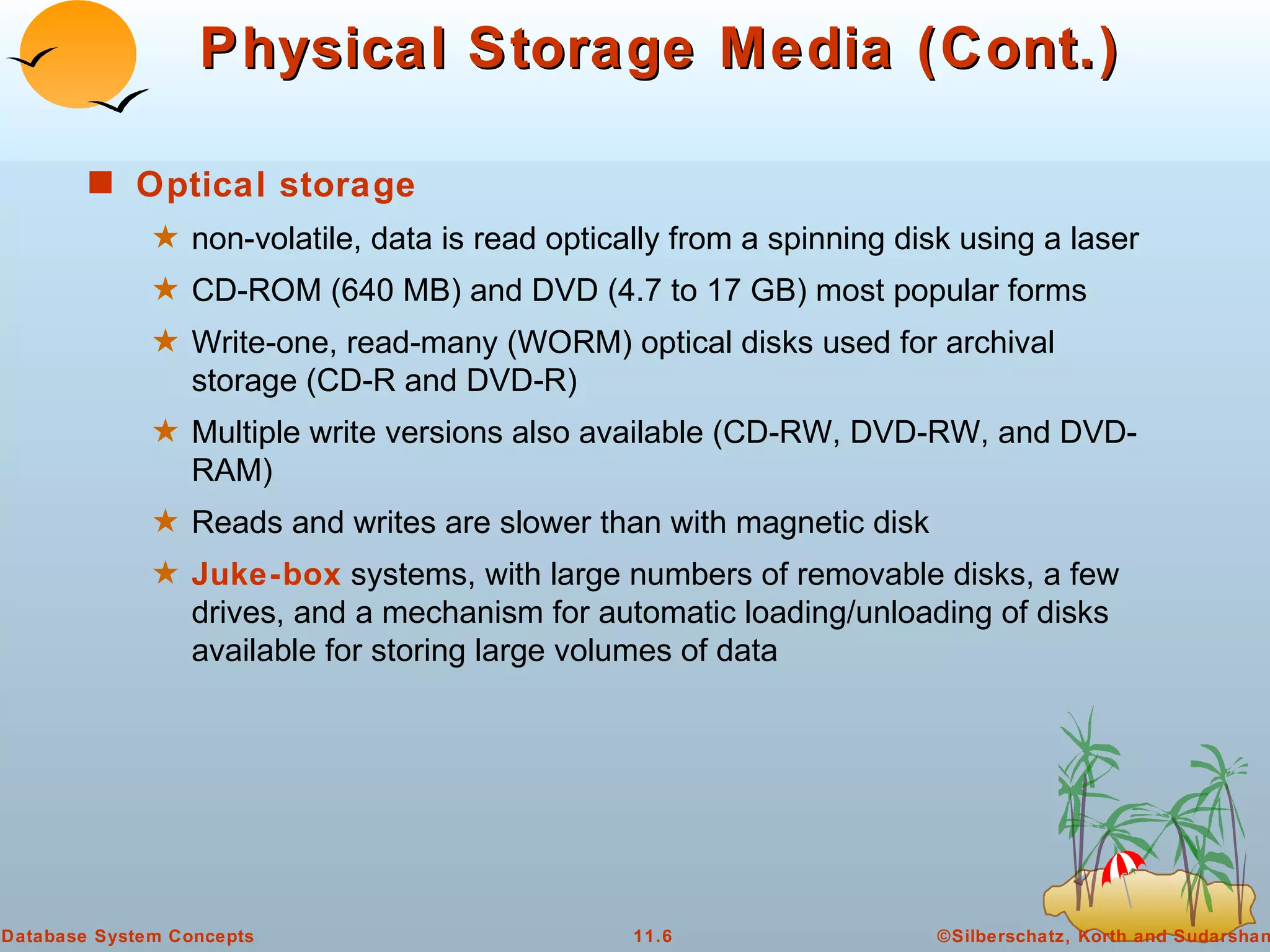 Physical Storage Media (Cont.) Optical storage   non-volatile, data is read optically from a spinning disk using a laser  CD-ROM (640 MB) and DVD (4.7 to 17 GB) most popular forms Write-one, read-many (WORM) optical disks used for archival storage (CD-R and DVD-R) Multiple write versions also available (CD-RW, DVD-RW, and DVD-RAM) Reads and writes are slower than with magnetic disk  Juke-box  systems, with large numbers of removable disks, a few drives, and a mechanism for automatic loading/unloading of disks available for storing large volumes of data 