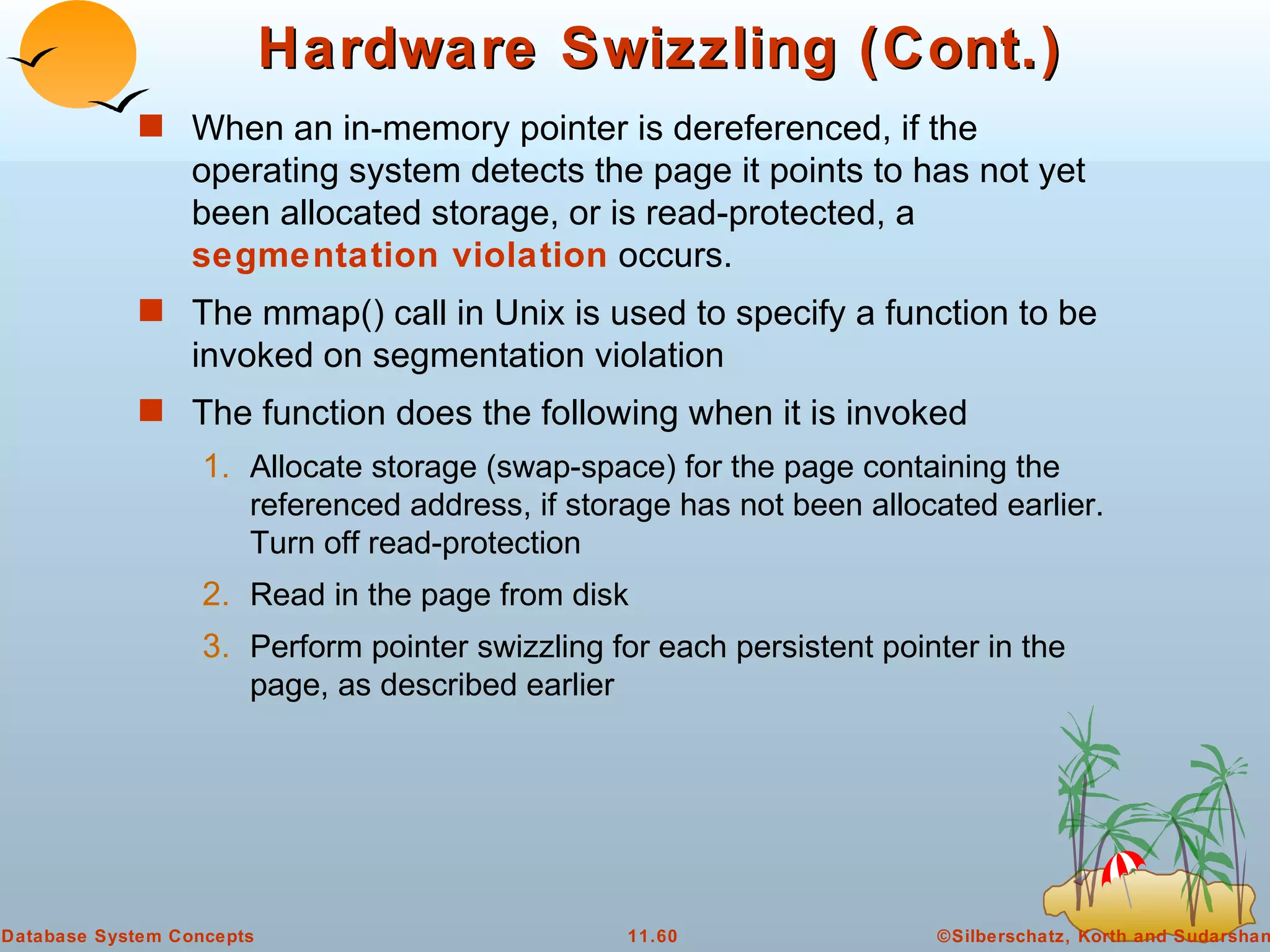Hardware Swizzling (Cont.) When an in-memory pointer is dereferenced, if the operating system detects the page it points to has not yet been allocated storage, or is read-protected, a  segmentation violation  occurs. The mmap() call in Unix is used to specify a function to be invoked on segmentation violation The function does the following when it is invoked Allocate storage (swap-space) for the page containing the referenced address, if storage has not been allocated earlier.  Turn off read-protection Read in the page from disk Perform pointer swizzling for each persistent pointer in the page, as described earlier 