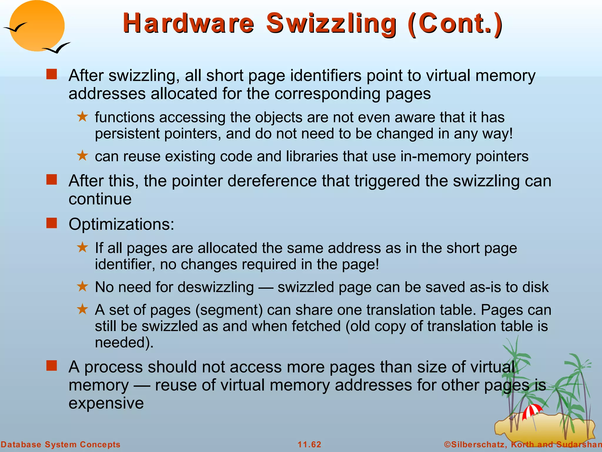 Hardware Swizzling (Cont.) After swizzling, all short page identifiers point to virtual memory addresses allocated for the corresponding pages functions accessing the objects are not even aware that it has persistent pointers, and do not need to be changed in any way! can reuse existing code and libraries that use in-memory pointers After this, the pointer dereference that triggered the swizzling can continue Optimizations: If all pages are allocated the same address as in the short page identifier, no changes required in the page! No need for deswizzling — swizzled page can be saved as-is to disk A set of pages (segment) can share one translation table. Pages can still be swizzled as and when fetched (old copy of translation table is needed). A process should not access more pages than size of virtual memory — reuse of virtual memory addresses for other pages is expensive 