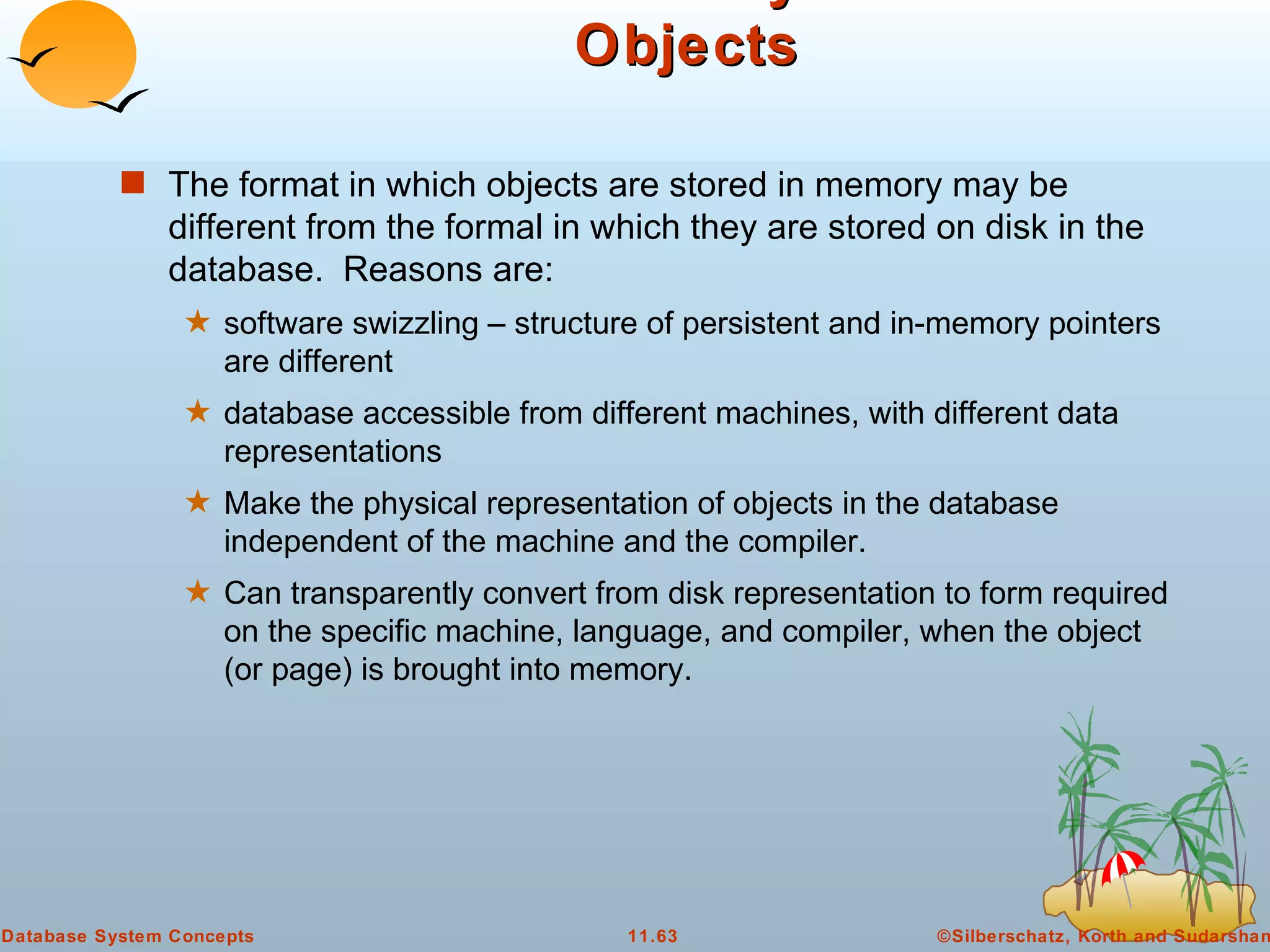 Disk versus Memory Structure of Objects The format in which objects are stored in memory may be different from the formal in which they are stored on disk in the database.  Reasons are: software swizzling – structure of persistent and in-memory pointers are different database accessible from different machines, with different data representations Make the physical representation of objects in the database independent of the machine and the compiler. Can transparently convert from disk representation to form required on the specific machine, language, and compiler, when the object (or page) is brought into memory.  