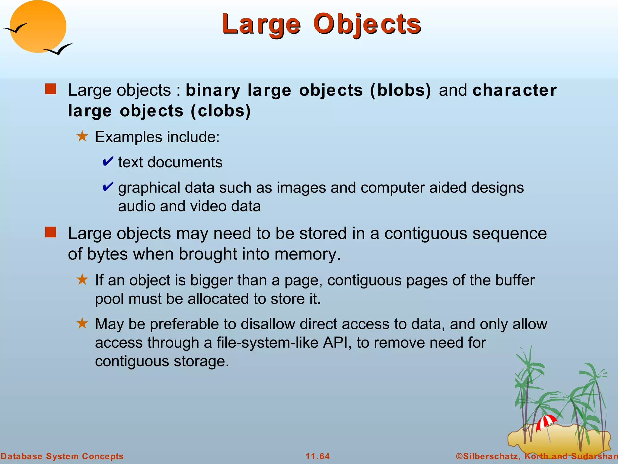 Large Objects Large objects :  binary large objects (blobs)  and  character large objects (clobs) Examples include:  text documents graphical data such as images and computer aided designs audio and video data Large objects may need to be stored in a contiguous sequence of bytes when brought into memory. If an object is bigger than a page, contiguous pages of the buffer pool must be allocated to store it. May be preferable to disallow direct access to data, and only allow access through a file-system-like API, to remove need for contiguous storage. 