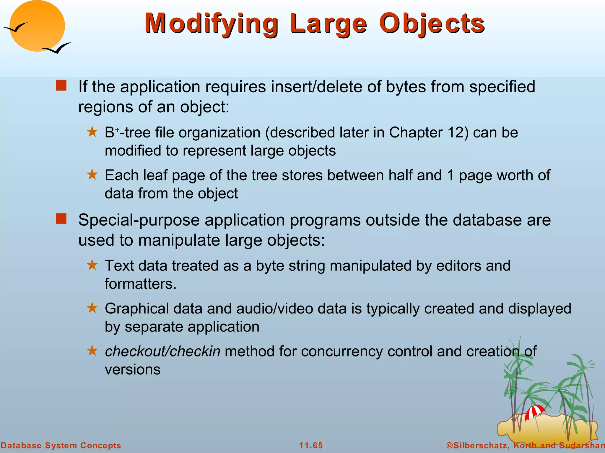 Modifying Large Objects If the application requires insert/delete of bytes from specified regions of an object: B + -tree file organization (described later in Chapter 12) can be modified to represent large objects Each leaf page of the tree stores between half and 1 page worth of data from the object Special-purpose application programs outside the database are used to manipulate large objects: Text data treated as a byte string manipulated by editors and formatters. Graphical data and audio/video data is typically created and displayed by separate application checkout/checkin  method for concurrency control and creation of versions 