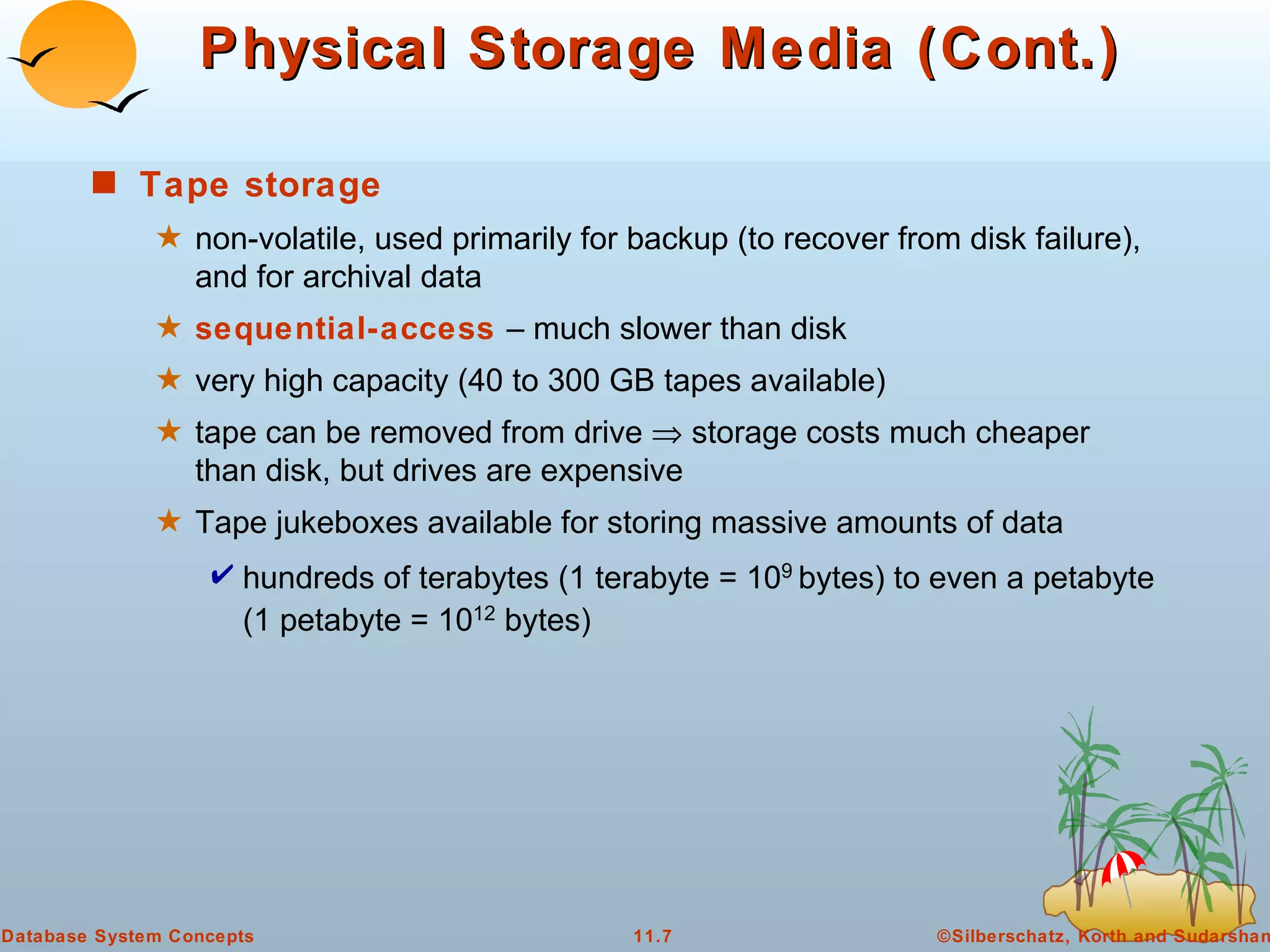 Physical Storage Media (Cont.) Tape storage   non-volatile, used primarily for backup (to recover from disk failure), and for archival data sequential-access   – much slower than disk  very high capacity (40 to 300 GB tapes available) tape can be removed from drive    storage costs much cheaper than disk, but drives are expensive Tape jukeboxes available for storing massive amounts of data  hundreds of terabytes (1 terabyte = 10 9  bytes) to even a petabyte (1 petabyte = 10 12  bytes) 