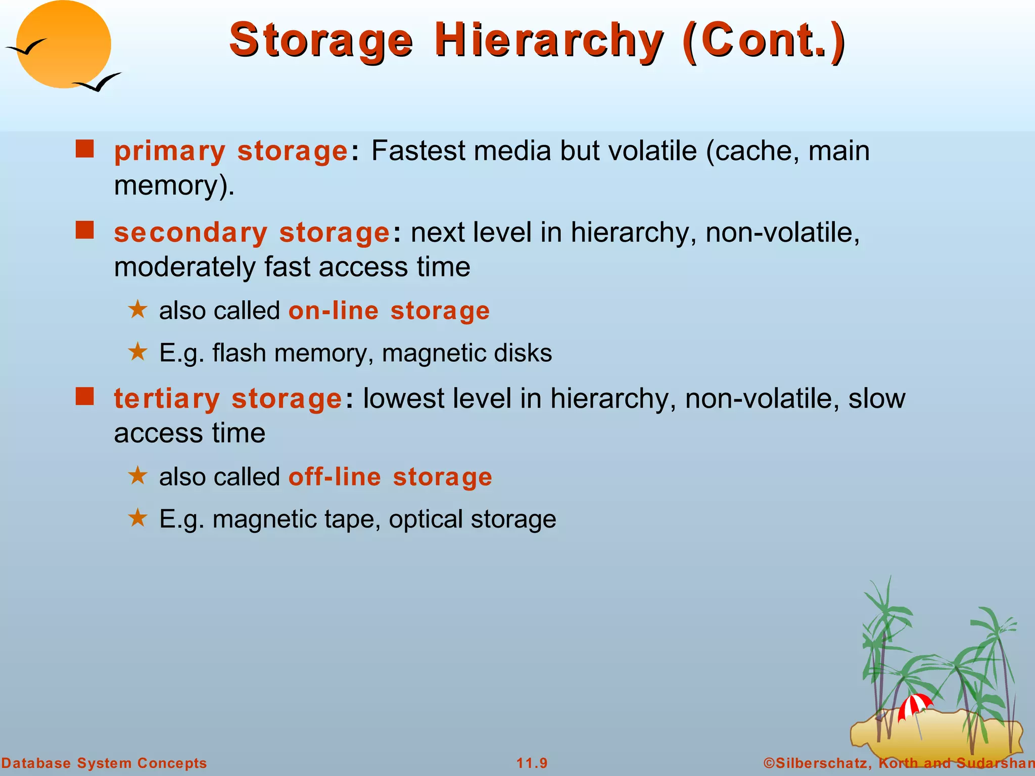 Storage Hierarchy (Cont.) primary storage :  Fastest media but volatile (cache, main memory). secondary storage :  next level in hierarchy, non-volatile, moderately fast access time also called  on-line storage   E.g. flash memory, magnetic disks tertiary storage :  lowest level in hierarchy, non-volatile, slow access time also called  off-line storage   E.g. magnetic tape, optical storage 