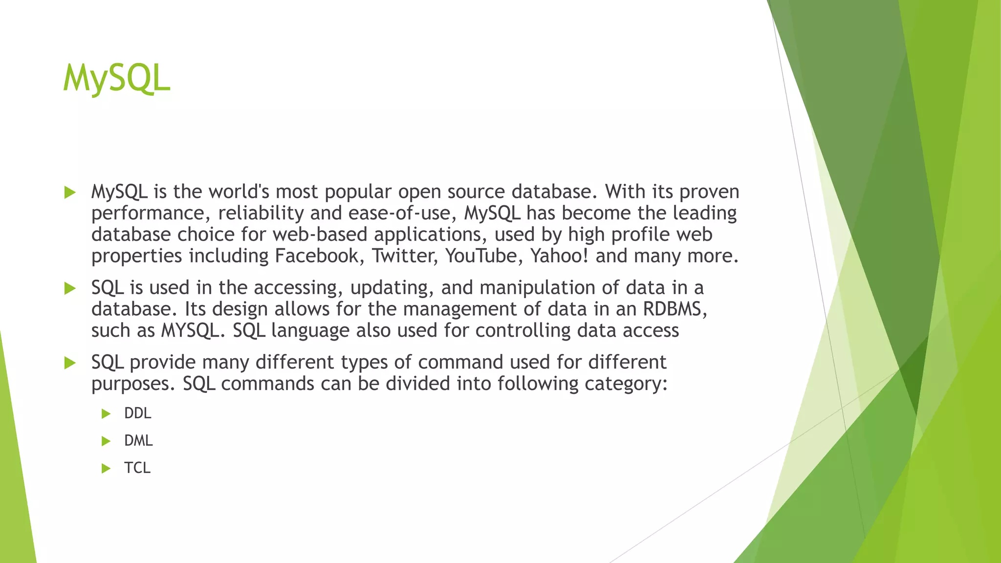 MySQL
 MySQL is the world's most popular open source database. With its proven
performance, reliability and ease-of-use, MySQL has become the leading
database choice for web-based applications, used by high profile web
properties including Facebook, Twitter, YouTube, Yahoo! and many more.
 SQL is used in the accessing, updating, and manipulation of data in a
database. Its design allows for the management of data in an RDBMS,
such as MYSQL. SQL language also used for controlling data access
 SQL provide many different types of command used for different
purposes. SQL commands can be divided into following category:
 DDL
 DML
 TCL
 