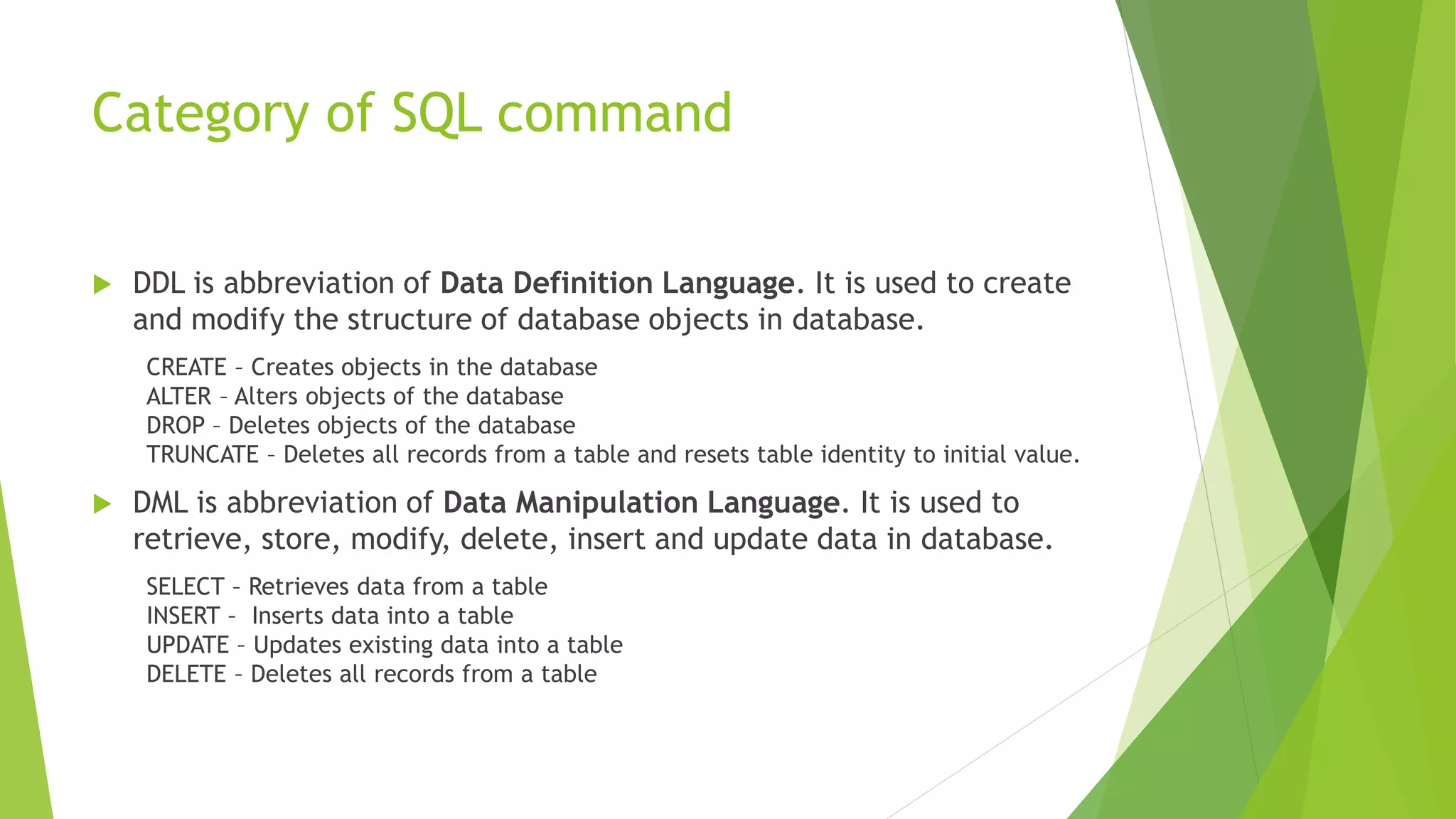 Category of SQL command
 DDL is abbreviation of Data Definition Language. It is used to create
and modify the structure of database objects in database.
CREATE – Creates objects in the database
ALTER – Alters objects of the database
DROP – Deletes objects of the database
TRUNCATE – Deletes all records from a table and resets table identity to initial value.
 DML is abbreviation of Data Manipulation Language. It is used to
retrieve, store, modify, delete, insert and update data in database.
SELECT – Retrieves data from a table
INSERT – Inserts data into a table
UPDATE – Updates existing data into a table
DELETE – Deletes all records from a table
 