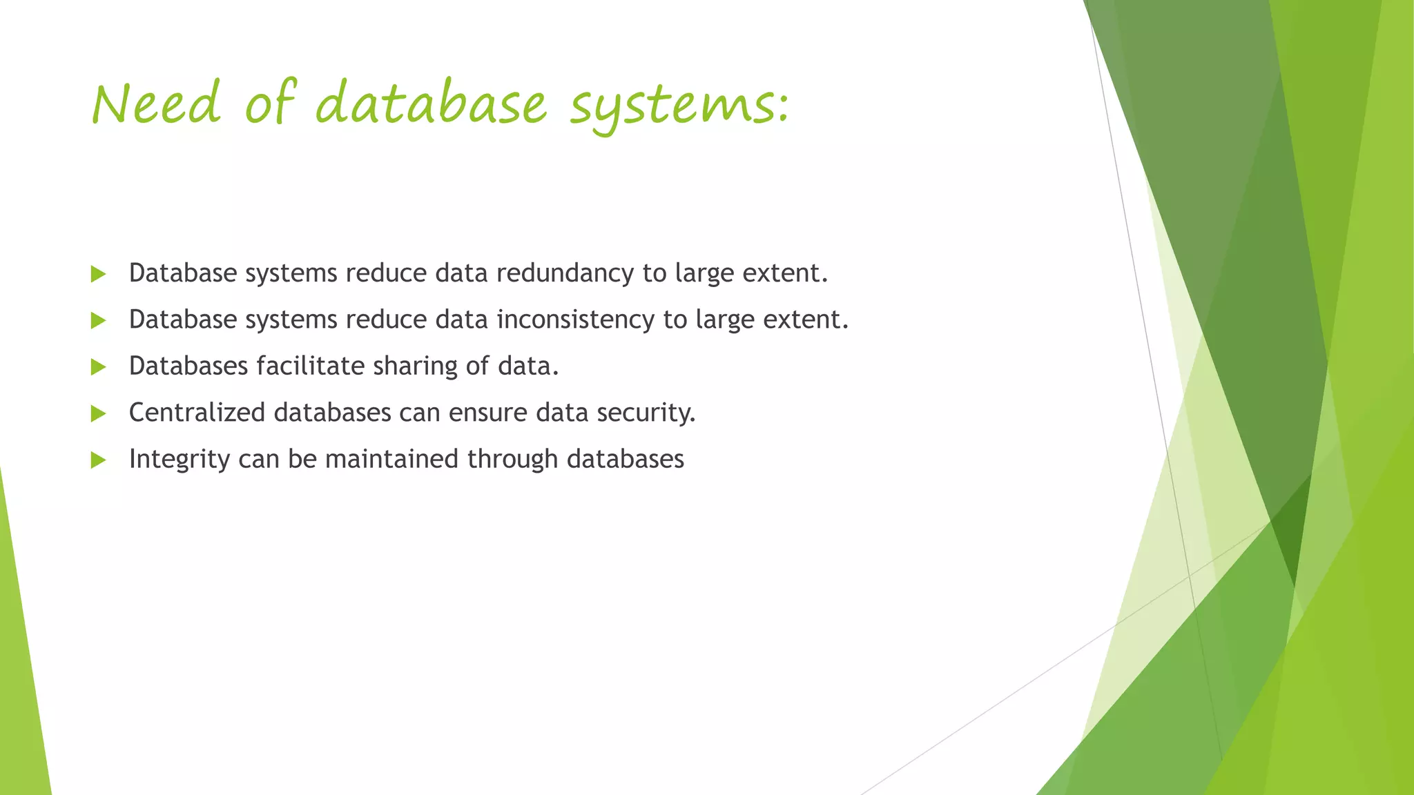 Need of database systems:
 Database systems reduce data redundancy to large extent.
 Database systems reduce data inconsistency to large extent.
 Databases facilitate sharing of data.
 Centralized databases can ensure data security.
 Integrity can be maintained through databases
 