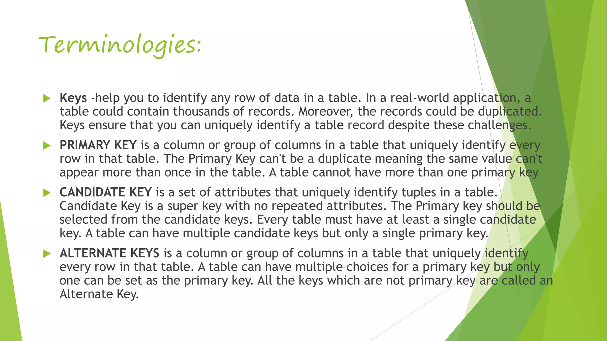 Terminologies:
 Keys -help you to identify any row of data in a table. In a real-world application, a
table could contain thousands of records. Moreover, the records could be duplicated.
Keys ensure that you can uniquely identify a table record despite these challenges.
 PRIMARY KEY is a column or group of columns in a table that uniquely identify every
row in that table. The Primary Key can't be a duplicate meaning the same value can't
appear more than once in the table. A table cannot have more than one primary key
 CANDIDATE KEY is a set of attributes that uniquely identify tuples in a table.
Candidate Key is a super key with no repeated attributes. The Primary key should be
selected from the candidate keys. Every table must have at least a single candidate
key. A table can have multiple candidate keys but only a single primary key.
 ALTERNATE KEYS is a column or group of columns in a table that uniquely identify
every row in that table. A table can have multiple choices for a primary key but only
one can be set as the primary key. All the keys which are not primary key are called an
Alternate Key.
 