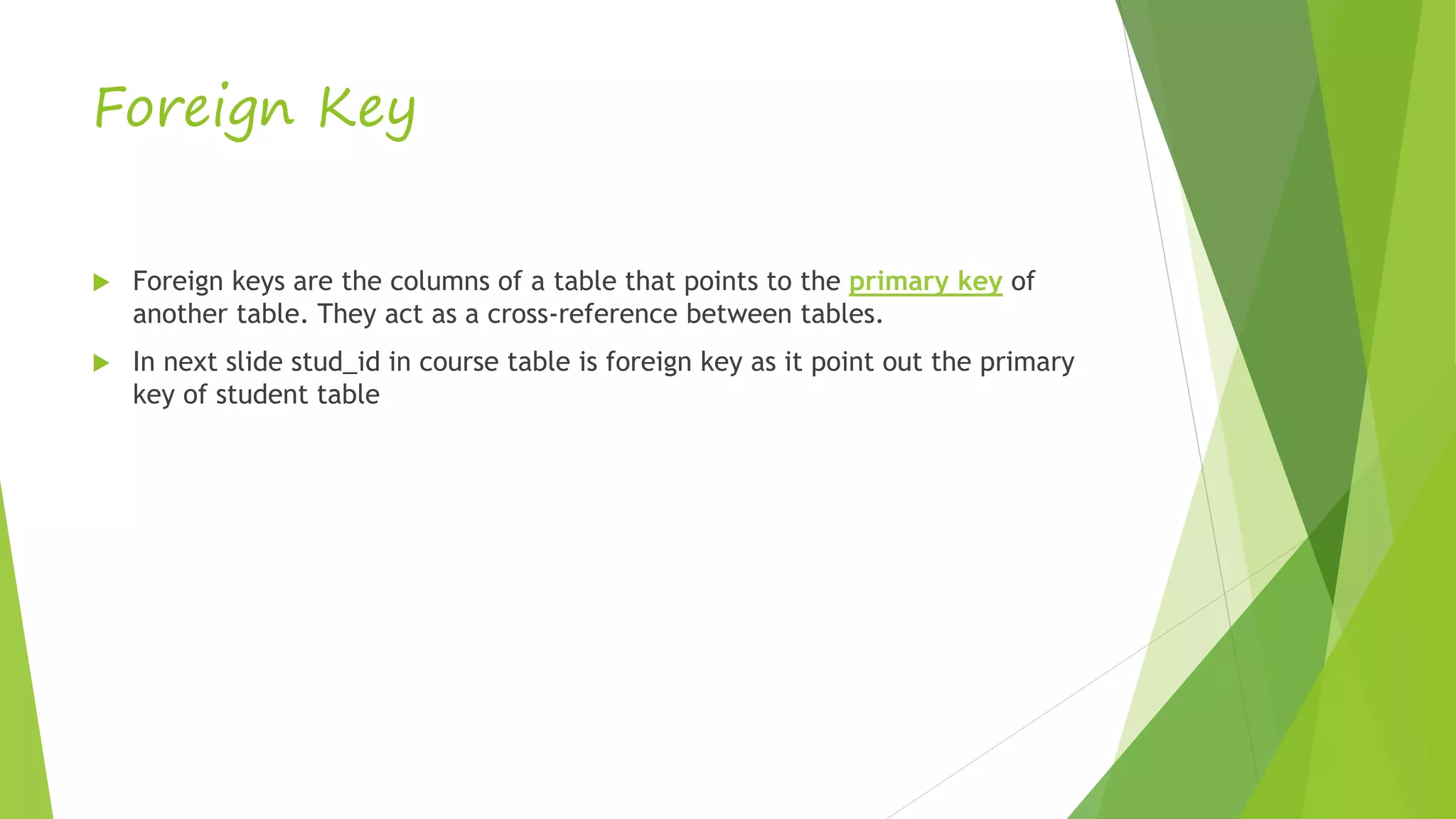 Foreign Key
 Foreign keys are the columns of a table that points to the primary key of
another table. They act as a cross-reference between tables.
 In next slide stud_id in course table is foreign key as it point out the primary
key of student table
 