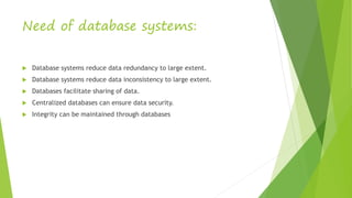 Need of database systems:
 Database systems reduce data redundancy to large extent.
 Database systems reduce data inconsistency to large extent.
 Databases facilitate sharing of data.
 Centralized databases can ensure data security.
 Integrity can be maintained through databases
 