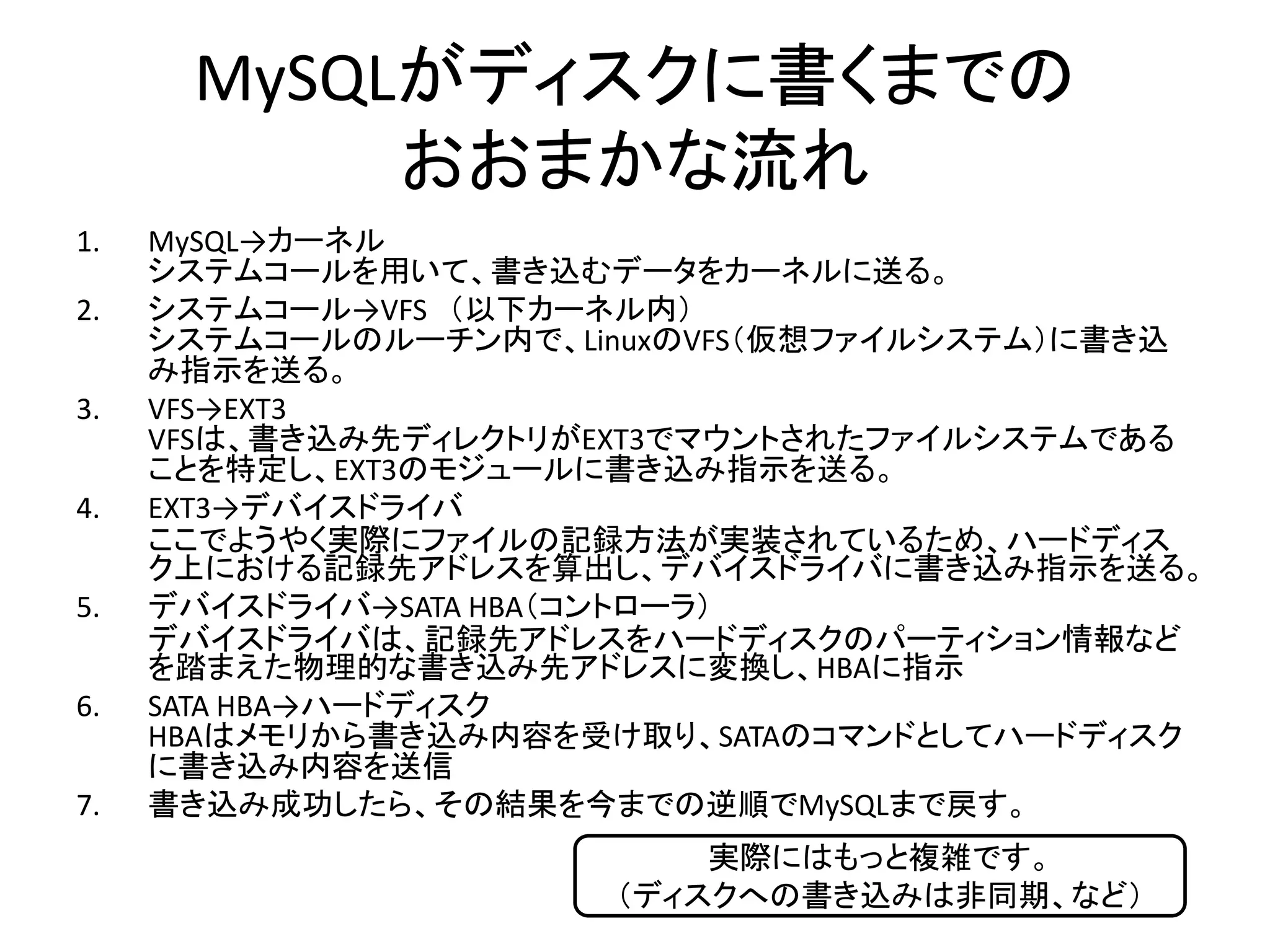 MySQLがディスクに書くまでの
           おおまかな流れ
1.   MySQL→カーネル
     システムコールを用いて、書き込むデータをカーネルに送る。
2.   システムコール→VFS （以下カーネル内）
     システムコールのルーチン内で、LinuxのVFS（仮想ファイルシステム）に書き込
     み指示を送る。
3.   VFS→EXT3
     VFSは、書き込み先ディレクトリがEXT3でマウントされたファイルシステムである
     ことを特定し、EXT3のモジュールに書き込み指示を送る。
4.   EXT3→デバイスドライバ
     ここでようやく実際にファイルの記録方法が実装されているため、ハードディス
     ク上における記録先アドレスを算出し、デバイスドライバに書き込み指示を送る。
5.   デバイスドライバ→SATA HBA（コントローラ）
     デバイスドライバは、記録先アドレスをハードディスクのパーティション情報など
     を踏まえた物理的な書き込み先アドレスに変換し、HBAに指示
6.   SATA HBA→ハードディスク
     HBAはメモリから書き込み内容を受け取り、SATAのコマンドとしてハードディスク
     に書き込み内容を送信
7.   書き込み成功したら、その結果を今までの逆順でMySQLまで戻す。
                          実際にはもっと複雑です。
                      （ディスクへの書き込みは非同期、など）
 
