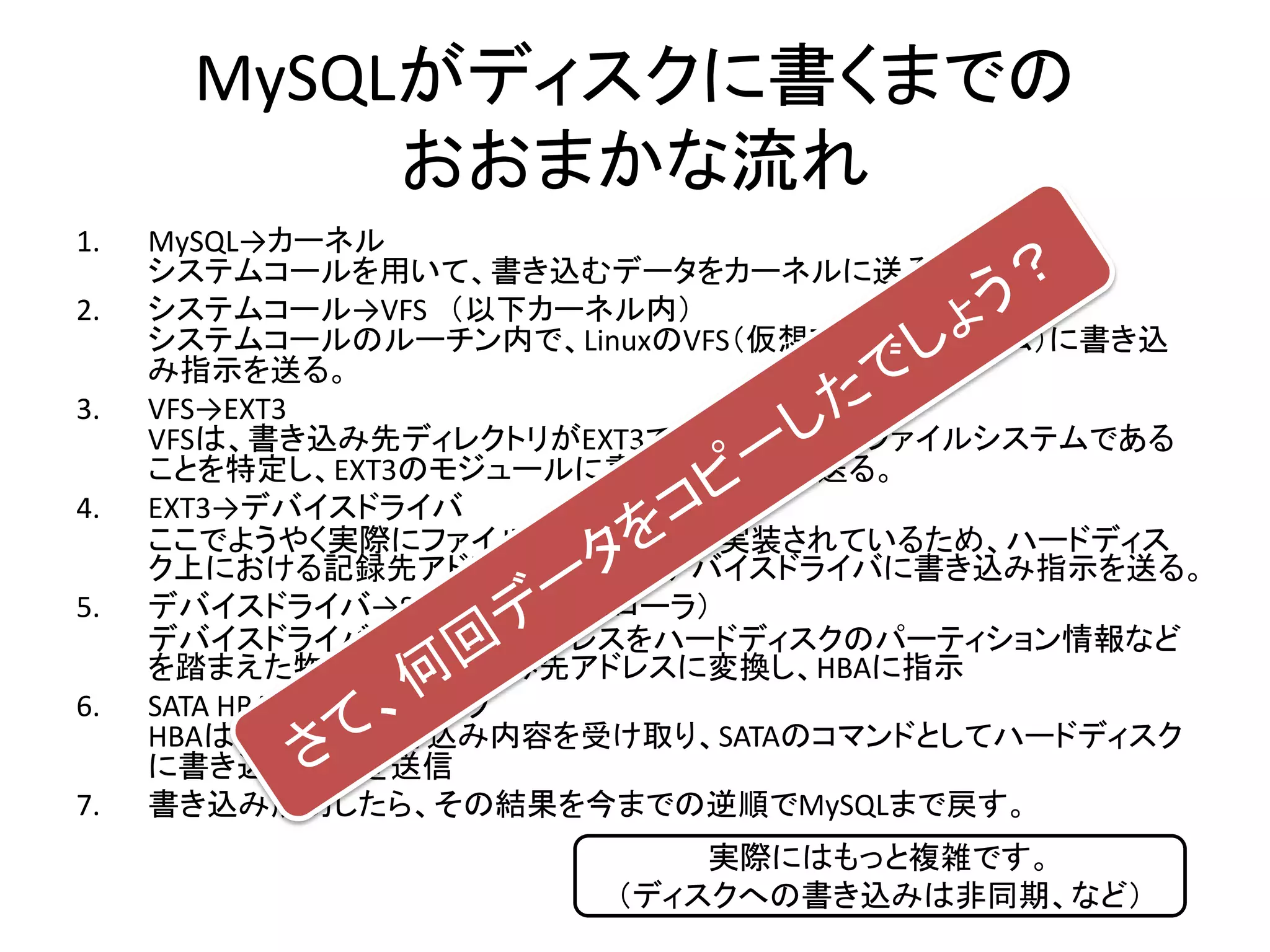 MySQLがディスクに書くまでの
           おおまかな流れ
1.   MySQL→カーネル
     システムコールを用いて、書き込むデータをカーネルに送る。
2.   システムコール→VFS （以下カーネル内）
     システムコールのルーチン内で、LinuxのVFS（仮想ファイルシステム）に書き込
     み指示を送る。
3.   VFS→EXT3
     VFSは、書き込み先ディレクトリがEXT3でマウントされたファイルシステムである
     ことを特定し、EXT3のモジュールに書き込み指示を送る。
4.   EXT3→デバイスドライバ
     ここでようやく実際にファイルの記録方法が実装されているため、ハードディス
     ク上における記録先アドレスを算出し、デバイスドライバに書き込み指示を送る。
5.   デバイスドライバ→SATA HBA（コントローラ）
     デバイスドライバは、記録先アドレスをハードディスクのパーティション情報など
     を踏まえた物理的な書き込み先アドレスに変換し、HBAに指示
6.   SATA HBA→ハードディスク
     HBAはメモリから書き込み内容を受け取り、SATAのコマンドとしてハードディスク
     に書き込み内容を送信
7.   書き込み成功したら、その結果を今までの逆順でMySQLまで戻す。
                          実際にはもっと複雑です。
                      （ディスクへの書き込みは非同期、など）
 