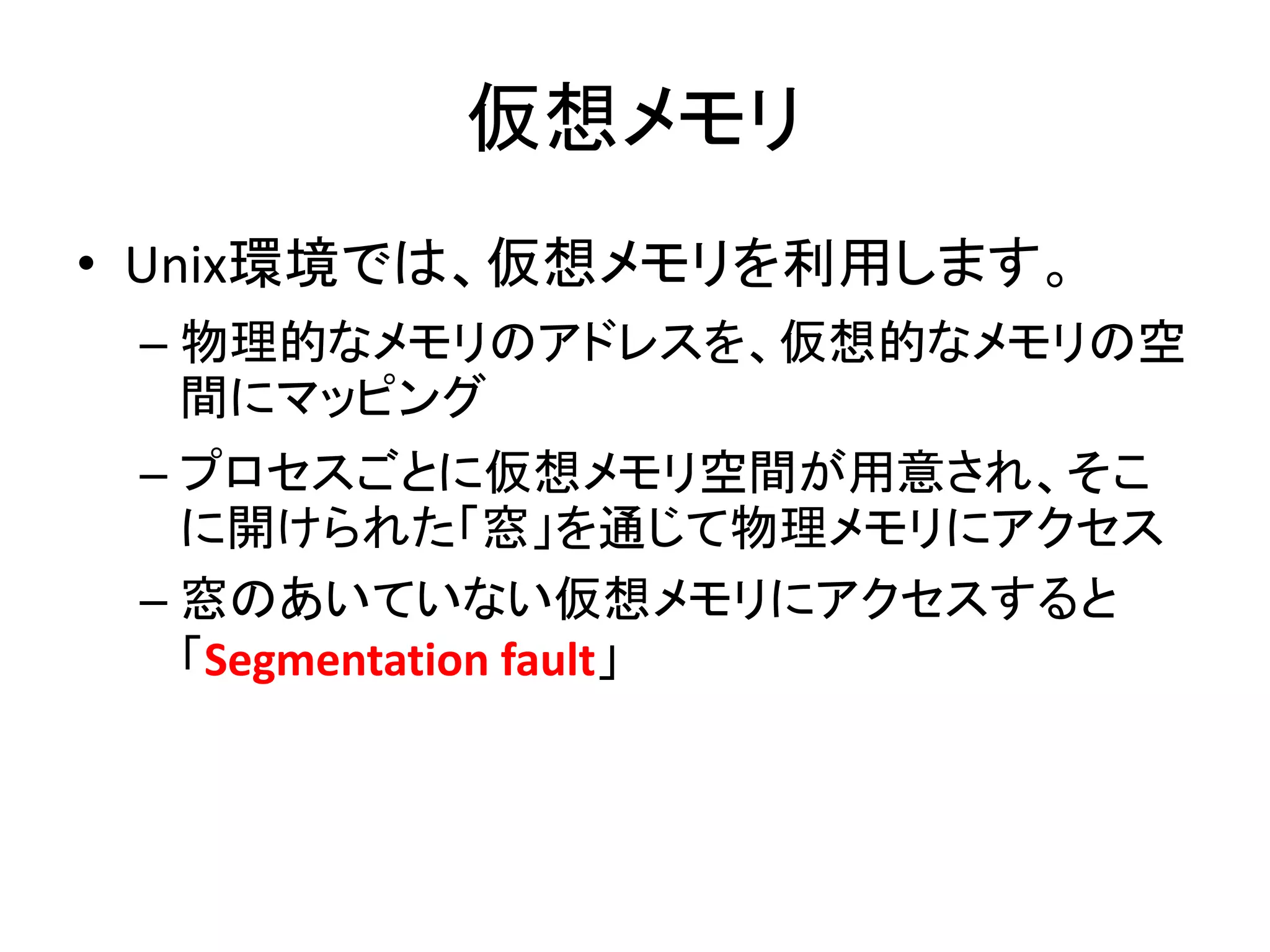 仮想メモリ
• Unix環境では、仮想メモリを利用します。
 – 物理的なメモリのアドレスを、仮想的なメモリの空
   間にマッピング
 – プロセスごとに仮想メモリ空間が用意され、そこ
   に開けられた「窓」を通じて物理メモリにアクセス
 – 窓のあいていない仮想メモリにアクセスすると
   「Segmentation fault」
 