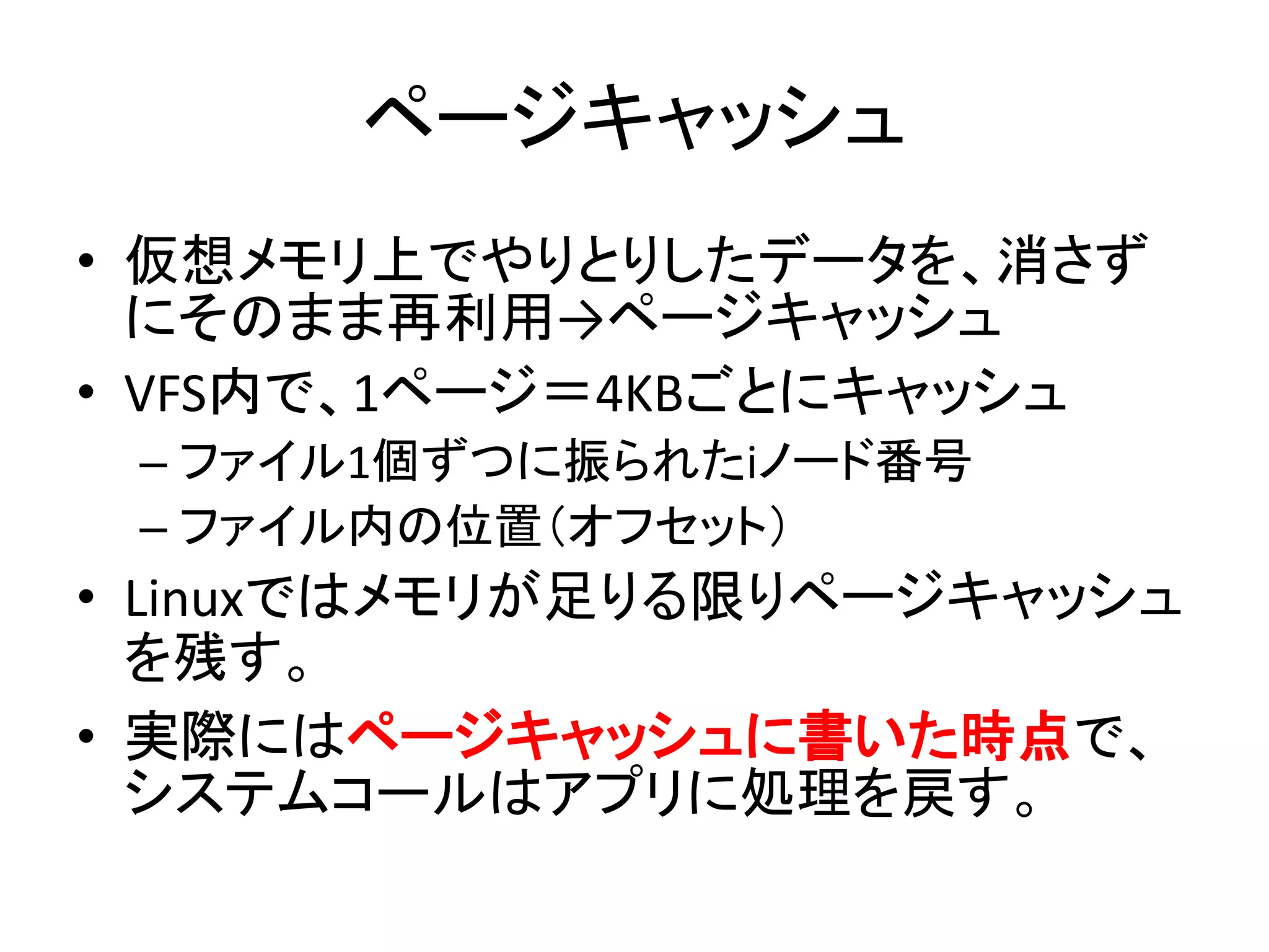 ページキャッシュ
• 仮想メモリ上でやりとりしたデータを、消さず
  にそのまま再利用→ページキャッシュ
• VFS内で、1ページ＝4KBごとにキャッシュ
 – ファイル1個ずつに振られたiノード番号
 – ファイル内の位置（オフセット）
• Linuxではメモリが足りる限りページキャッシュ
  を残す。
• 実際にはページキャッシュに書いた時点で、
  システムコールはアプリに処理を戻す。
 