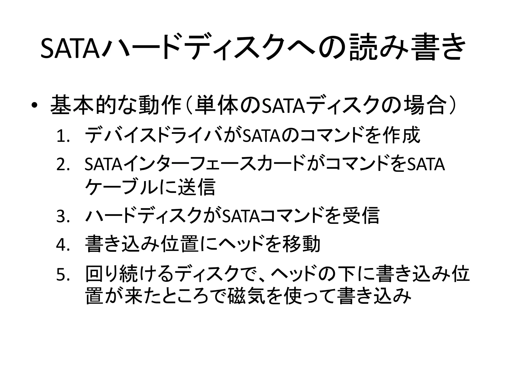 SATAハードディスクへの読み書き
• 基本的な動作（単体のSATAディスクの場合）
 1. デバイスドライバがSATAのコマンドを作成
 2. SATAインターフェースカードがコマンドをSATA
    ケーブルに送信
 3. ハードディスクがSATAコマンドを受信
 4. 書き込み位置にヘッドを移動
 5. 回り続けるディスクで、ヘッドの下に書き込み位
    置が来たところで磁気を使って書き込み
 