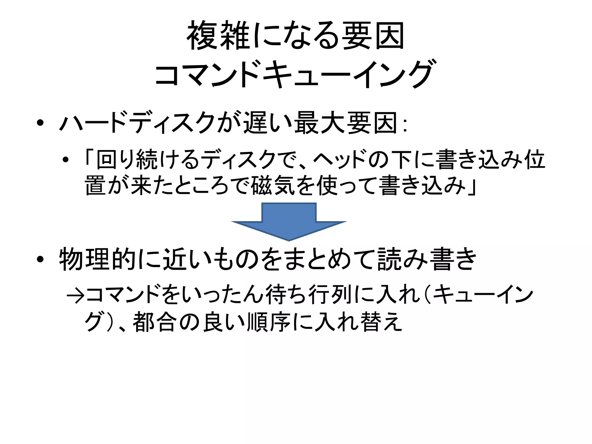 複雑になる要因
     コマンドキューイング
• ハードディスクが遅い最大要因：
 • 「回り続けるディスクで、ヘッドの下に書き込み位
   置が来たところで磁気を使って書き込み」


• 物理的に近いものをまとめて読み書き
 →コマンドをいったん待ち行列に入れ（キューイン
  グ）、都合の良い順序に入れ替え
 