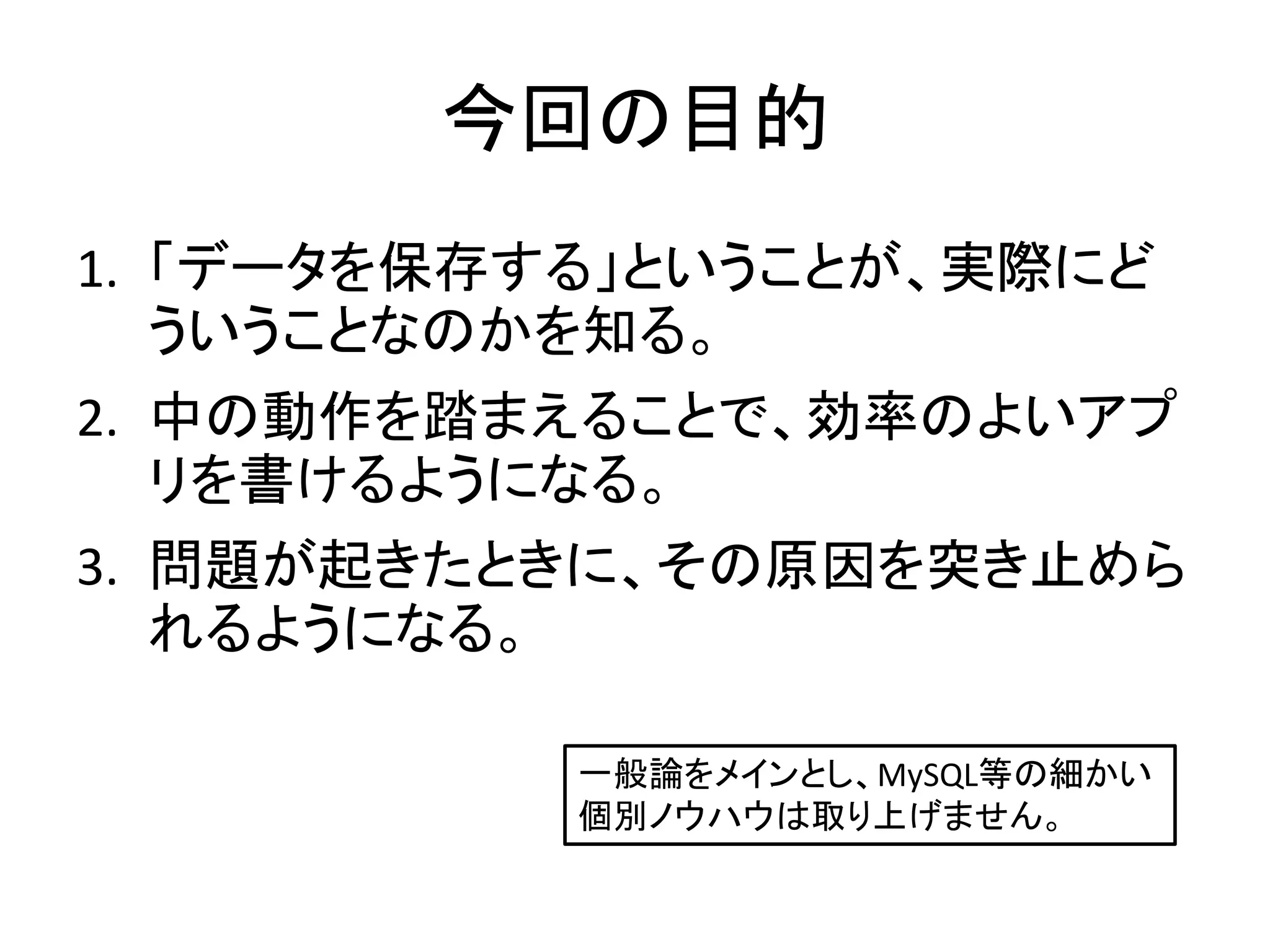 今回の目的
1. 「データを保存する」ということが、実際にど
   ういうことなのかを知る。
2. 中の動作を踏まえることで、効率のよいアプ
   リを書けるようになる。
3. 問題が起きたときに、その原因を突き止めら
   れるようになる。

           一般論をメインとし、MySQL等の細かい
           個別ノウハウは取り上げません。
 