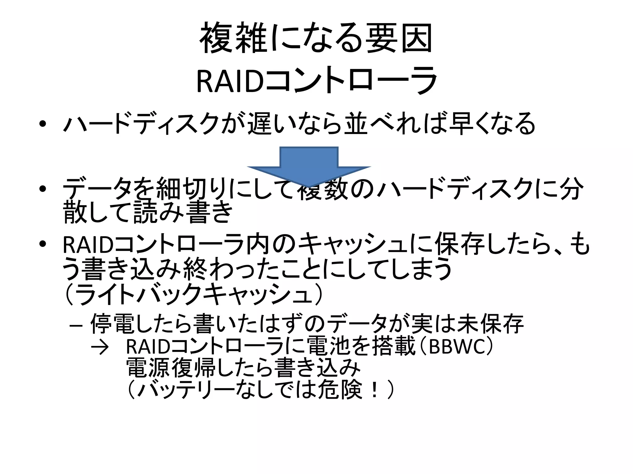 複雑になる要因
        RAIDコントローラ
• ハードディスクが遅いなら並べれば早くなる

• データを細切りにして複数のハードディスクに分
  散して読み書き
• RAIDコントローラ内のキャッシュに保存したら、も
  う書き込み終わったことにしてしまう
  （ライトバックキャッシュ）
 – 停電したら書いたはずのデータが実は未保存
   → RAIDコントローラに電池を搭載（BBWC）
     電源復帰したら書き込み
     （バッテリーなしでは危険！）
 
