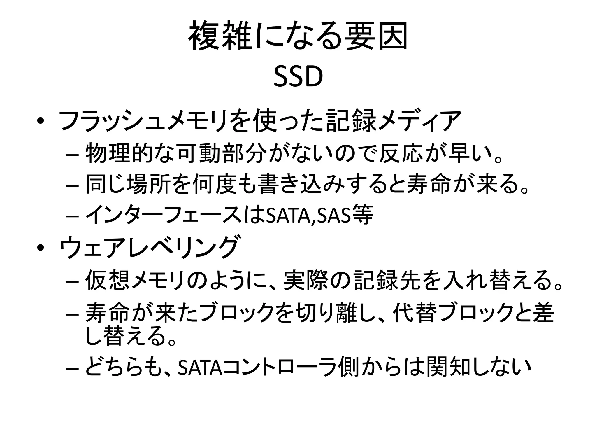 複雑になる要因
          SSD
• フラッシュメモリを使った記録メディア
 – 物理的な可動部分がないので反応が早い。
 – 同じ場所を何度も書き込みすると寿命が来る。
 – インターフェースはSATA,SAS等
• ウェアレベリング
 – 仮想メモリのように、実際の記録先を入れ替える。
 – 寿命が来たブロックを切り離し、代替ブロックと差
   し替える。
 – どちらも、SATAコントローラ側からは関知しない
 
