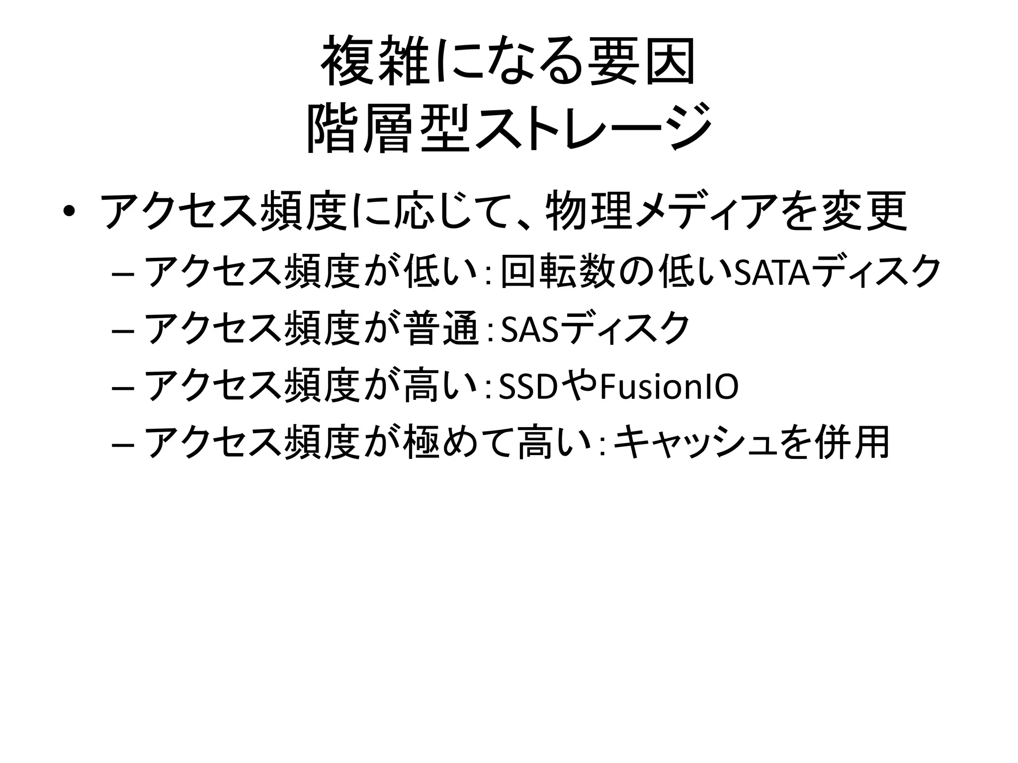複雑になる要因
       階層型ストレージ
• アクセス頻度に応じて、物理メディアを変更
 – アクセス頻度が低い：回転数の低いSATAディスク
 – アクセス頻度が普通：SASディスク
 – アクセス頻度が高い：SSDやFusionIO
 – アクセス頻度が極めて高い：キャッシュを併用
 
