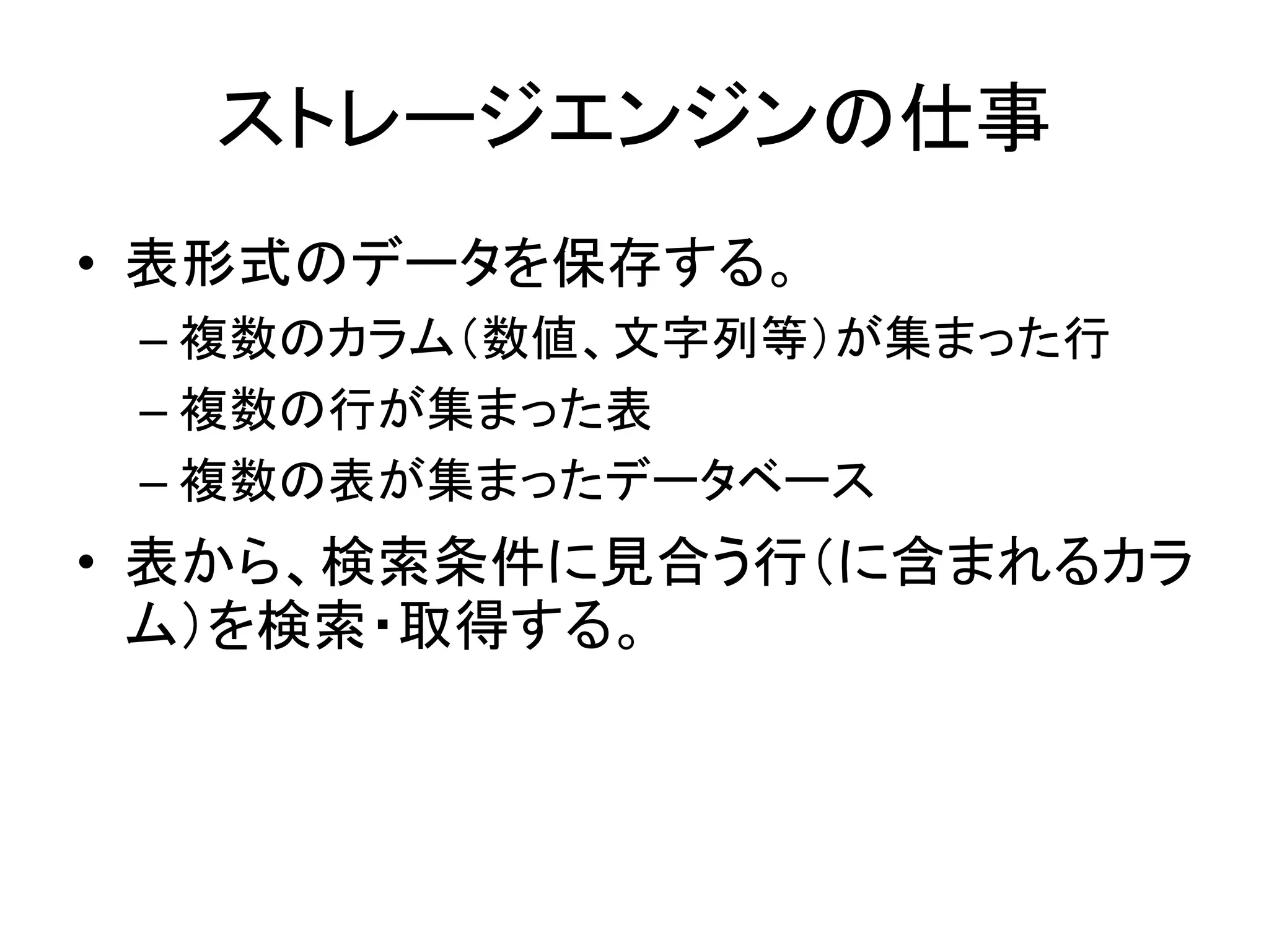 ストレージエンジンの仕事
• 表形式のデータを保存する。
 – 複数のカラム（数値、文字列等）が集まった行
 – 複数の行が集まった表
 – 複数の表が集まったデータベース
• 表から、検索条件に見合う行（に含まれるカラ
  ム）を検索・取得する。
 