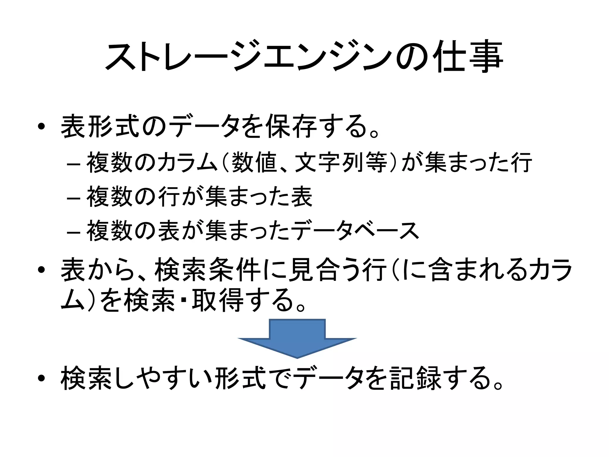 ストレージエンジンの仕事
• 表形式のデータを保存する。
 – 複数のカラム（数値、文字列等）が集まった行
 – 複数の行が集まった表
 – 複数の表が集まったデータベース
• 表から、検索条件に見合う行（に含まれるカラ
  ム）を検索・取得する。

• 検索しやすい形式でデータを記録する。
 